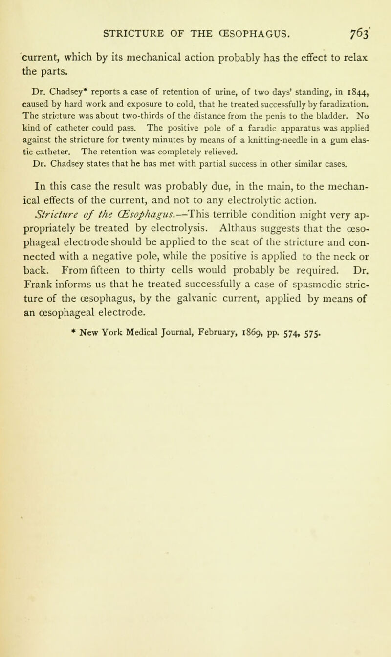 current, which by its mechanical action probably has the effect to relax the parts. Dr. Chadsey* reports a case of retention of urine, of two days' standing, in 1844, caused by hard work and exposure to cold, that he treated successfully by faradization. The stricture was about two-thirds of the distance from the penis to the bladder. No kind of catheter could pass. The positive pole of a faradic apparatus was applied against the stricture for twenty minutes by means of a knitting-needle in a gum elas- tic catheter. The retention was completely relieved. Dr. Chadsey states that he has met with partial success in other similar cases. In this case the result was probably due, in the main, to the mechan- ical effects of the current, and not to any electrolytic action. Stricture of the (Esophagus.—This terrible condition might very ap- propriately be treated by electrolysis. Althaus suggests that the oeso- phageal electrode should be applied to the seat of the stricture and con- nected with a negative pole, while the positive is applied to the neck or back. From fifteen to thirty cells would probably be required. Dr. Frank informs us that he treated successfully a case of spasmodic stric- ture of the cesophagus, by the galvanic current, applied by means of an oesophageal electrode. * New York Medical Journal, February, 1869, pp. 574, 575.