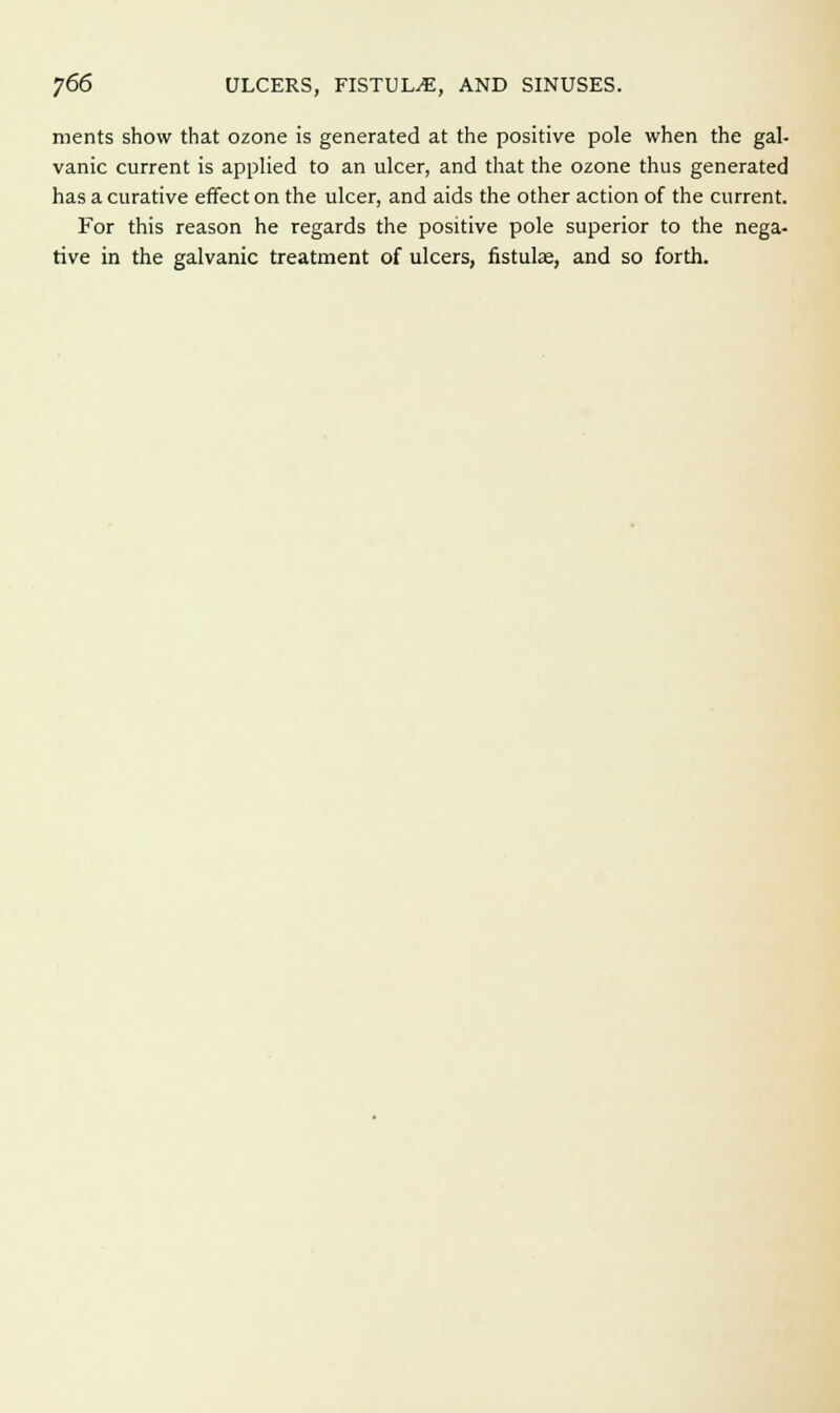 ]66 ULCERS, FISTULA, AND SINUSES. merits show that ozone is generated at the positive pole when the gal- vanic current is applied to an ulcer, and that the ozone thus generated has a curative effect on the ulcer, and aids the other action of the current. For this reason he regards the positive pole superior to the nega- tive in the galvanic treatment of ulcers, fistulae, and so forth.