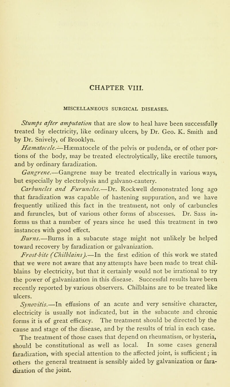 MISCELLANEOUS SURGICAL DISEASES. Stumps after amputation that are slow to heal have been successfully treated by electricity, like ordinary ulcers, by Dr. Geo. K. Smith and by Dr. Snively, of Brooklyn. Hematocele.—Yi'szmiA.oczS.z. of the pelvis or pudenda, or of other por- tions of the body, may be treated electrolytically, like erectile tumors, and by ordinary faradization. Gangrene.—Gangrene may be treated electrically in various ways, but especially by electrolysis and galvano-cautery. Carbuncles and Furuncles.—Dr. Rockwell demonstrated long ago that faradization was capable of hastening suppuration, and we have frequently utilized this fact in the treatment, not only of carbuncles and furuncles, but of various other forms of abscesses. Dr. Sass in- forms us that a number of years since he used this treatment in two instances with good effect. Burns.—Burns in a subacute stage might not unlikely be helped toward recovery by faradization or galvanization. Frost-bite (Chilblains).—In the first edition of this work we stated that we were not aware that any attempts have been made to treat chil- blains by electricity, but that it certainly would not be irrational to try the power of galvanization in this disease. Successful results have been recently reported by various observers. Chilblains are to be treated like ulcers. Synovitis.—In effusions of an acute and very sensitive character, electricity is usually not indicated, but in the subacute and chronic forms it is of great efficacy. The treatment should be directed by the cause and stage of the disease, and by the results of trial in each case. The treatment of those cases that depend on rheumatism, or hysteria, should be constitutional as well as local. In some cases general faradization, with special attention to the affected joint, is sufficient; in others the general treatment is sensibly aided by galvanization or fara- dization of the joint.