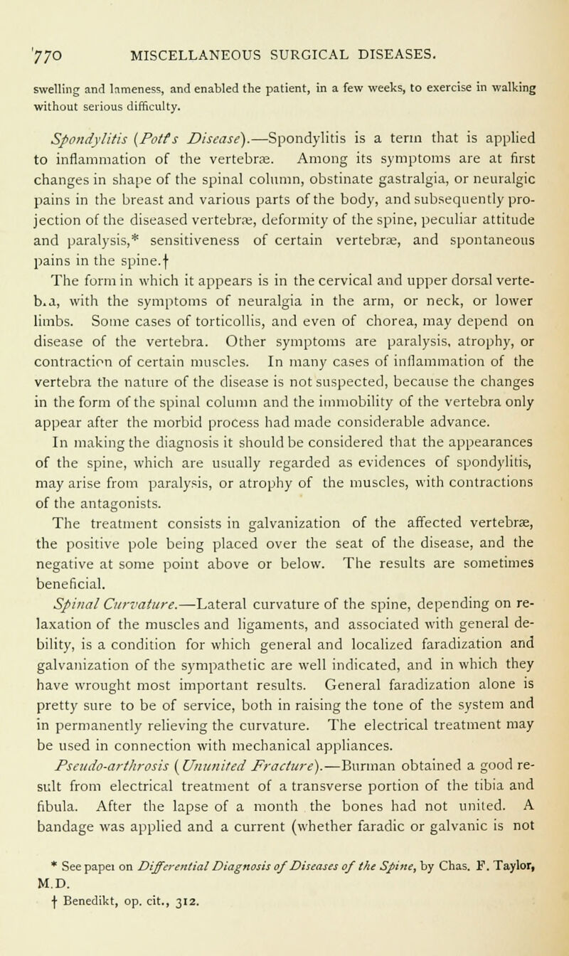 swelling and lameness, and enabled the patient, in a few weeks, to exercise in walking without serious difficulty. Spondylitis {Potts Disease).—Spondylitis is a term that is applied to inflammation of the vertebras. Among its symptoms are at first changes in shape of the spinal column, obstinate gastralgia, or neuralgic pains in the breast and various parts of the body, and subsequently pro- jection of the diseased vertebrae, deformity of the spine, peculiar attitude and paralysis,* sensitiveness of certain vertebrae, and spontaneous pains in the spine.f The form in which it appears is in the cervical and upper dorsal verte- b.a, with the symptoms of neuralgia in the arm, or neck, or lower limbs. Some cases of torticollis, and even of chorea, may depend on disease of the vertebra. Other symptoms are paralysis, atrophy, or contraction of certain muscles. In many cases of inflammation of the vertebra the nature of the disease is not suspected, because the changes in the form of the spinal column and the immobility of the vertebra only appear after the morbid process had made considerable advance. In making the diagnosis it should be considered that the appearances of the spine, which are usually regarded as evidences of spondylitis, may arise from paralysis, or atrophy of the muscles, with contractions of the antagonists. The treatment consists in galvanization of the affected vertebras, the positive pole being placed over the seat of the disease, and the negative at some point above or below. The results are sometimes beneficial. Spinal Curvature.—Lateral curvature of the spine, depending on re- laxation of the muscles and ligaments, and associated with general de- bility, is a condition for which general and localized faradization and galvanization of the sympathetic are well indicated, and in which they have wrought most important results. General faradization alone is pretty sure to be of service, both in raising the tone of the system and in permanently relieving the curvature. The electrical treatment may be used in connection with mechanical appliances. Pscudo-arthrosis (Ununited Fracture).—Burman obtained a good re- sult from electrical treatment of a transverse portion of the tibia and fibula. After the lapse of a month the bones had not united. A bandage was applied and a current (whether faradic or galvanic is not * See papei on Differential Diagnosis of Diseases of the Spine, by Chas. F. Taylor, M.D. f Benedikt, op. cit., 312.