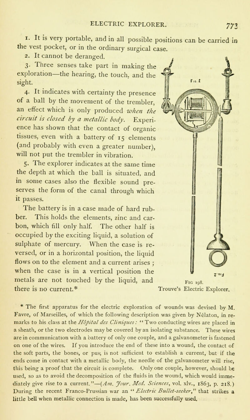 ELECTRIC EXPLORER. 771 i. It is very portable, and in all possible positions can be carried in the vest pocket, or in the ordinary surgical case. 2. It cannot be deranged. 3. Three senses take part in making the exploration—the hearing, the touch, and the sight. 4. It indicates with certainty the presence of a ball by the movement of the trembler, an effect which is only produced when the circuit is closed by a metallic body. Experi- ence has shown that the contact of organic tissues, even with a battery of 15 elements (and probably with even a greater number), will not put the trembler in vibration. 5. The explorer indicates at the same time the depth at which the ball is situated, and in some cases also the flexible sound pre- serves the form of the canal through which it passes. The battery is in a case made of hard rub- ber. This holds the elements, zinc and car- bon, which fill only half. The other half is occupied by the exciting liquid, a solution of sulphate of mercury. When the case is re- versed, or in a horizontal position, the liquid flows on to the element and a current arises ; when the case is in a vertical position the metals are not touched by the liquid, and FlG ,98_ there is no current.* Trouve's Electric Explorer. * The first apparatus for the electric exploration of wounds was devised by M. Favre, of Marseilles, of which the following description was given by Nelaton, in re- marks to his class at the Hopital ties Cliniques:  Two conducting wires are placed in a sheath, or the two electrodes maybe covered by an isolating substance. These wires are in communication with a battery of only one couple, and a galvanometer is fastened on one of the wires. If you introduce the end of these into a wound, the contact of the soft parts, the bones, or pus-, is not sufficient to establish a current, but if the ends come in contact with a metallic body, the needle of the galvanometer will rise, this being a proof that the circuit is complete. Only one couple, however, should be used, so as to avoid the decomposition of the fluids in the wound, which would imme- diately give rise to a current.—(Am. your. Med. Sciences, vol. xlv., 1863, p. 21S.) During the recent Franco-Prussian war an  Electric Bullet-seeker, that strikes a little bell when metallic connection is made, has been successfully used.