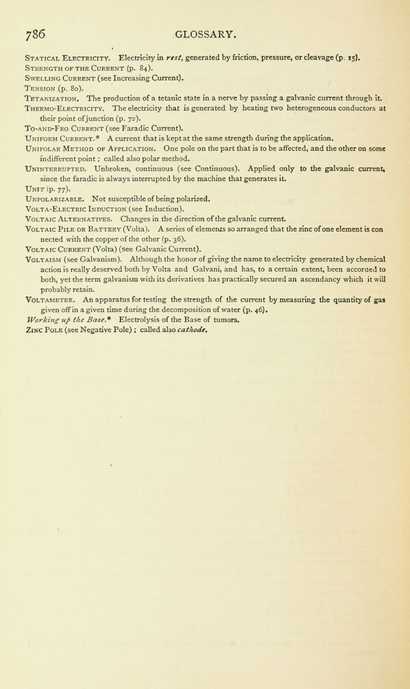 Statical Electricity. Electricity in rest, generated by friction, pressure, or cleavage (p. 15). Strength of the Current (p. 84). Swelling Current (see Increasing Current). Tension (p. 80). Tetanization. The production of a tetanic state in a nerve by passing a galvanic current through it. Thermo-Electricitv. The electricity that is generated by heating two heterogeneous conductors at their point of junction (p. 72). To-and-Fro Current (see Faradic Current). Uniform Current.* A current that is kept at the same strength during the application. Unipolar Method of Application. One pole on the part that is to be affected, and the other on some indifferent point : called also polar method. Uninterrupted. Unbroken, continuous (see Continuous). Applied only to the galvanic current, since the faradic is always interrupted by the machine that generates it* Unit Ip. 77). Unpolarizable. Not susceptible of being polarized. Volta-Electric Induction (see Induction). Voltaic Alternatives. Changes in the direction of the galvanic current Voltaic Pile or Battery (Volta). A series of elemenis so arranged that the zinc of one element is con nected with the copper of the other (p. 36). Voltaic Current (Volta) (see Galvanic Current). Voltaism (see Galvanism). Although the honor of giving the name to electricity generated by chemical action is really deserved both by Volta and Galvam, and has, to a certain extent, been accorded to both, yet the term galvanism with its derivatives has practically secured an ascendancy which it will probably retain. Voltameter. An apparatus for testing the strength of the current by measuring the quantity of gas given off in a given time during the decomposition of water (p. 46). Worki7ig up the Base.* Electrolysis of the Base of tumors. Zinc Pole (see Negative Pole) ; called also cathode*