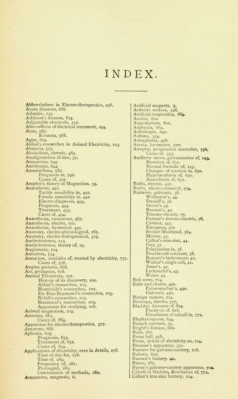 INDEX. Abbreviations in Electro-therapeutics, 296. Acute diseases, 638. Adenitis, 739. Addison's disease, 674. Adjustable electrode, 357. After-effects of electrical treatment, 294. Acne, 567. Rosacea, 568. Ague, 674. Aldini's researches in Animal Electricity, 103. Alopecia, 573. Alcoholism, chronic, 469. Amalgamation of zinc, 31. Amaurosis, 644. Amblyopia, 644. Amenorrhcea, 587. Prognosis in, 592. Cases of, 592. Ampere's theory of Magnetism. 59. Anaesthesia, 492. Tactile sensibility in, 492. Faradu sensibility in, 492. Electro-diagnosis, 493. Prognosis, 494. Treatment, 493. Cases of, 494. Anaesthesia, cutaneous, 567. Anaesthesia, electro, 122. Anaesthesia, hysterical, 495. Anatomy, electro-physiological, 165. Anatomy, electro-therapeutical, 319. Anelectrotonos, 113. Anelectrotonos, theory of, 15. Angiomata, 724. Aneurism, 754. Aneurism, statistics of, treated by electricity, 755. Cases of, 756. Angina pectoris, 668. Ani, prolapsus, 628. Animal Electricity, 101. History of its discovery, 102. Aldini's researches, 103. Humboldt's researches, 102. Dti Bois-Reymond's researches, 103, Nobili's researches, 103. Matteucci's researches, 103. Apparatus for studying, 106. Animal magnetism, 209. Anosmia, 683. Cases of, 684. Apparatus for electro-therapeutics, 327. Antoznne, 688. Aphonia, 629. Prognosis, 633. Treatment of, 631. Cases of, 634. Applications of electricity, care in details, 276. Time of day for, 278. Time of, 269. Frequency of, 281. Prolonged, 281. Combination of methods, 283. Armatures, magnetic, 6. Artificial magnets, 3. Arthritis nodosa, 546. Artificial respiration, 664. Ascites, 602. Aspcrmarism, 621. Asphyxia, 664, Asthenopia, 642. Asthma, 554, Astraphobia, 456. Ataxia, locomotor, 527. Atrophy, progressive muscular, 536. Cases of, 537. Auditory nerve, galvanization of, 143, Reaction of, 650. Normal formula of, 143. Changes of reaction in, 650. Hyperesthesia of, 650. Anaesthesia of, 651. Baths, electric. 431. Baths, electro-chemical, 774. Batteries, galvanic, 38. Wollaston's, 44. Darnell's, 38. Grove's 39. Bunsen's, 40. Thermo-electric, 75. Farmer's thermo-electric, 76. Cabinet, 345. European, 362. Becker-Murrhead, 364. Marine, 45. Callan's iron-zinc, 44. Gas, 37. Polarization in, 36. Double-cell constant, 38. Bunsen's bichromate, 41. Walker's single-cell, 41. Smee's, 42. Lechancho's, 43. Water. 45. Bed sores, 704. Belts and chains, 490. Pulvermacher's, 490. Galvanic, 490. Benign tumors, 724. Bioscopy, electro, 317, Bladder, diseases of. 624. Paralysis of. 626. Dissolution of calculi in, 771. Blepharospasm, 644. Branch currents, 35. Bright1 s disease, 632. Boils, 767. Brass ball, 356, Brain, action of electricity on, 124. Brenner's apparatus, 352. Burners for galvano-cautery, 716. Buboes, 627. Bunsen's battery, 40. Burns, 767. Byrne's galvano-cautery apparatus, 713. Calculi in bladder, dissolution of, 771. Callan's iron-zinc battery, 114.