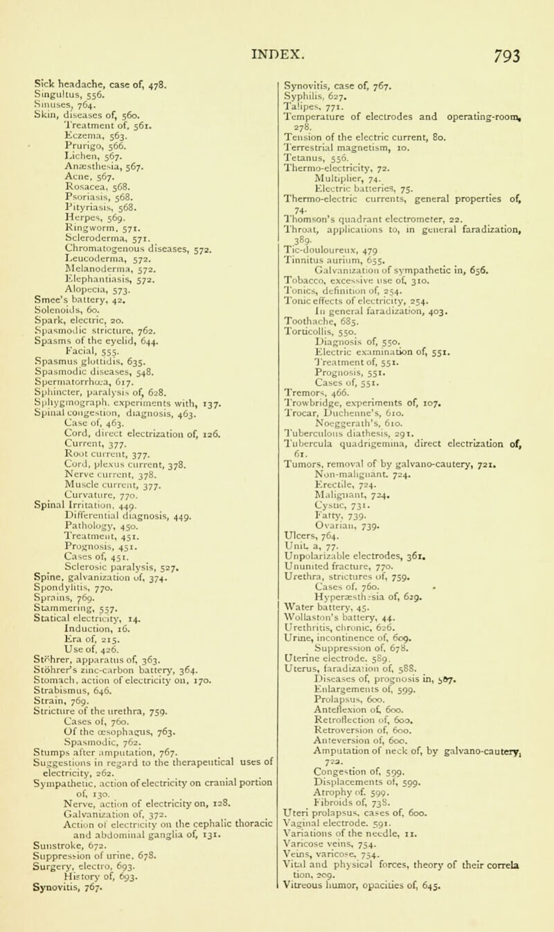 Sick headache, case of, 478. Singultus, 556. Sinuses. 764. Skin, diseases of, 560. Treatment of. 561. Eczema, 563. Prurigo, 566. Lichen, 567. Anaesthesia, 567. Acne, 567. Rosacea, 568. Psoriasis, 568. Pityriasis, 568. Herpes, 569. Ringworm, 571. Scleroderma, 571. Chromatogenous diseases, 572, Leucoderma, 572. Melanoderma, 572. Elephantiasis, 572. Alopecia, 573. Smee's battery, 42. Solenoids, 60. Spark, electric, 20. Spasmodic stricture, 762. Spasms of the eyelid, 644. Facial, 555. Spasmus glotlidis, 635. Spasmodic diseases, 548. Spermatorrhoea, 617. Sphincter, paralysis of, 628. Sphygmograph, experiments with, 137. Spinal congestion, diagnosis, 463. Case of, 463. Cord, direct electrization of, 126. Current, 377. Root current, 377. Cord, plexus current, 378. Nerve current, 378. Muscle current, 377. Curvature, 770. Spinal Irritation, 440. Differential diagnosis, 449. Pathology, 450. Treatment, 451. Prognosis, 451, Cases of, 451. Sclerosic paralysis, 527, Spine, galvanization uf, 374. Spondylitis, 770. Sprains, 769. Stammering, 557. Statical electricity, 14. Induction, 16. Era of, 215, Use of, 426. St^hrer, apparatus of, 363. Stohrer's zinc-carbon battery, 364. Stomach, action of electricity on, 170. Strabismus, 646. Strain, 769. Stricture of the urethra, 759. Cases of, 760, Of the oesophagus, 763. Spasmodic, 762. Stumps after .imputation, 767. Suggestions in regard to the therapeutical uses of electricity, 262. Sympathetic, action of electricity on cranial portion of, 130. Nerve, action of electricity on, 128. Galvanization of, 372. Action of electricity on the cephalic thoracic and abdominal ganglia of, 131. Sunstroke, 672. Suppression of urine. 678. Surgery, electro, 693. History of, 693. Synovitis, 767. Synovitis, case of, 767. Syphilis, 627. Talipes, 771. Temperature of electrodes and operating-room, 278. Tension of the electric current, 80. Terrestrial magnetism, 10. Tetanus, 556. Thermo-electricity, 72. Multiplier, 74. Electric batteries, 75. Thermo-electric currents, general properties of, 74- Thomson's quadrant electrometer, 22. Throat, applications to, in general faradization, 389. Tic-douloureux, 479 Tinnitus aurium, 655, Galvanization of sympathetic in, 656. Tobacco, excessive use of, 310. Tonics, definition of, 254. Tome effects of electricity, 254. In general faradization, 403. Toothache, 685. Torticollis, 550. Diagnosis of, 550. Electric examination of, 551. Treatment of, 551. Prognosis, 551. Cases of, 551. Tremors, 466. Trowbridge, experiments of, 107. Trocar, Duchenne's, 610. Noeggerath's, 610. Tuberculous diathesis, 291. Tubercula quadrigemina, direct electrization off 61. Tumors, removal of by galvano-cautery, 721. Non-malignant. 724. Erectile, 724. Malignant, 724. Cystic, 731. Fatty, 739. Ovarian, 739. Ulcers, 764, Unit, a, 77. Unpolarizable electrodes, 361. Ununited fracture, 770. Urethra, strictures of, 759, Cases of, 760. - Hyperaesth.-sia of, 629. Water battery, 45. Wollaston's battery, 44. Urethritis, chronic, 626. Urine, incontinence of, 609. Suppression of, 678. Uterine electrode. 589. Uterus, faradization of, 58S. Diseases of, prognosis in, 3O7. Enlargements of, 599. Prolapsus, 600. Anteflexion of, 600. Retroflexion of, 600. Retroversion of, 600. Anteversion of, 600. Amputation of neck of, by galvano-cautery, 7?a. Congestion of, 599, Displacements of, 599. Atrophy of. 599. Fibroids of, 73S. Uteri prolapsus, cases of, 600. Vagina) electrode. 591. Variations of the needle, 11. Varicose veins, 754. Veins, varicose, 754. Vital and physical forces, theory of their correla tion, 209. Vitreous humor, opacities of, 645.