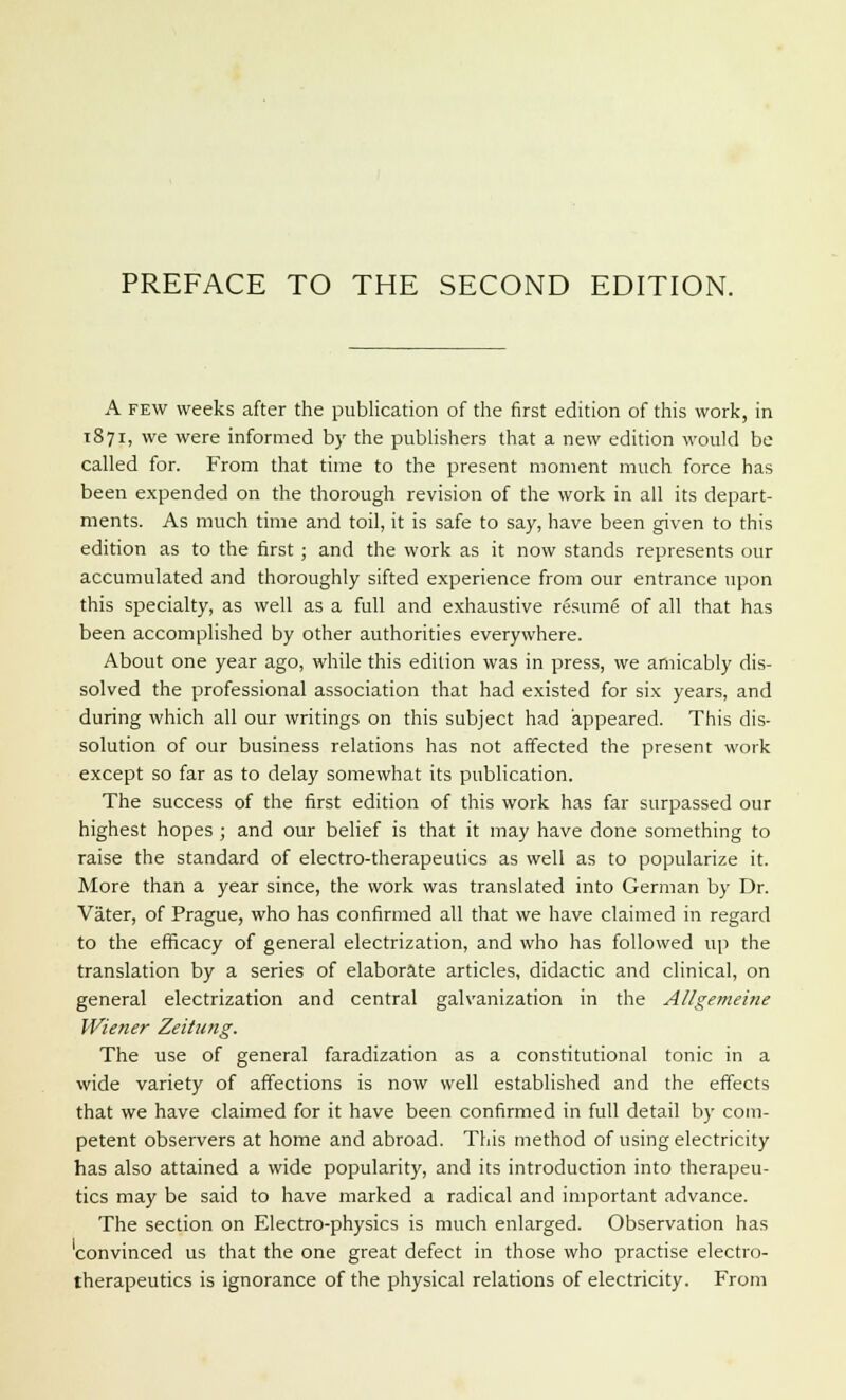 A few weeks after the publication of the first edition of this work, in 1871, we were informed by the publishers that a new edition would be called for. From that time to the present moment much force has been expended on the thorough revision of the work in all its depart- ments. As much time and toil, it is safe to say, have been given to this edition as to the first; and the work as it now stands represents our accumulated and thoroughly sifted experience from our entrance upon this specialty, as well as a full and exhaustive resume of all that has been accomplished by other authorities everywhere. About one year ago, while this edition was in press, we amicably dis- solved the professional association that had existed for six years, and during which all our writings on this subject had appeared. This dis- solution of our business relations has not affected the present work except so far as to delay somewhat its publication. The success of the first edition of this work has far surpassed our highest hopes ; and our belief is that it may have done something to raise the standard of electro-therapeutics as well as to popularize it. More than a year since, the work was translated into German by Dr. Vater, of Prague, who has confirmed all that we have claimed in regard to the efficacy of general electrization, and who has followed up the translation by a series of elaborate articles, didactic and clinical, on general electrization and central galvanization in the Allgemeitie Wiener Zeitung. The use of general faradization as a constitutional tonic in a wide variety of affections is now well established and the effects that we have claimed for it have been confirmed in full detail by com- petent observers at home and abroad. This method of using electricity has also attained a wide popularity, and its introduction into therapeu- tics may be said to have marked a radical and important advance. The section on Electro-physics is much enlarged. Observation has 'convinced us that the one great defect in those who practise electro- therapeutics is ignorance of the physical relations of electricity. From