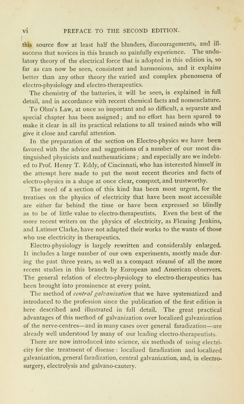 | this source flow at least half the blunders, discouragements, and ill- success that novices in this branch so painfully experience. The modu- latory theory of the electrical force that is adopted in this edition is, so far as can now be seen, consistent and harmonious, and it explains better than any other theory the varied and complex phenomena of electro-physiology and electro-therapeutics. The chemistry of the batteries, it will be seen, is explained in full detail, and in accordance with recent chemical facts and nomenclature. To Ohm's Law, at once so important and so difficult, a separate and special chapter has been assigned ; and no effort has been spared to make it clear in all its practical relations to all trained minds who will give it close and careful attention. In the preparation of the section on Electro-physics we have been favored with the advice and suggestions of a number of our most dis- tinguished physicists and mathematicians ; and especially are we indebt- ed to Prof. Henry T. Eddy, of Cincinnati, who has interested himself in the attempt here made to put the most recent theories and facts of electro-physics in a shape at once clear, compact, and trustworthy. The need of a section of this kind has been most urgent, for the treatises on the physics of electricity that have been most accessible are either far behind the time or have been expressed so blindly as to be of little value to electro-therapeutists. Even the best of the more recent writers on the physics of electricity, as Fleming Jenkins, and Latimer Clarke, have not adapted their works to the wants of those who use electricity in therapeutics. Electro-physiology is largely rewritten and considerably enlarged. It includes a large number of our own experiments, mostly made dur- ing the past three years, as well as a compact resume of all the more recent studies in this branch by European and American observers. The general relation of electro-physiology to electro-therapeutics has been brought into prominence at every point. The method of central galvanization that we have systematized and introduced to the profession since the publication of the first edition is here described and illustrated in full detail. The great practical advantages of this method of galvanization over localized galvanization of the nerve-centres—and in many cases over general faradization—are already well understood by many of our leading electro-therapeutists. There are now introduced into science, six methods of using electri- city for the treatment of disease : localized faradization and localized galvanization, general faradization, central galvanization, and, in electro- surgery, electrolysis and galvano-cautery.