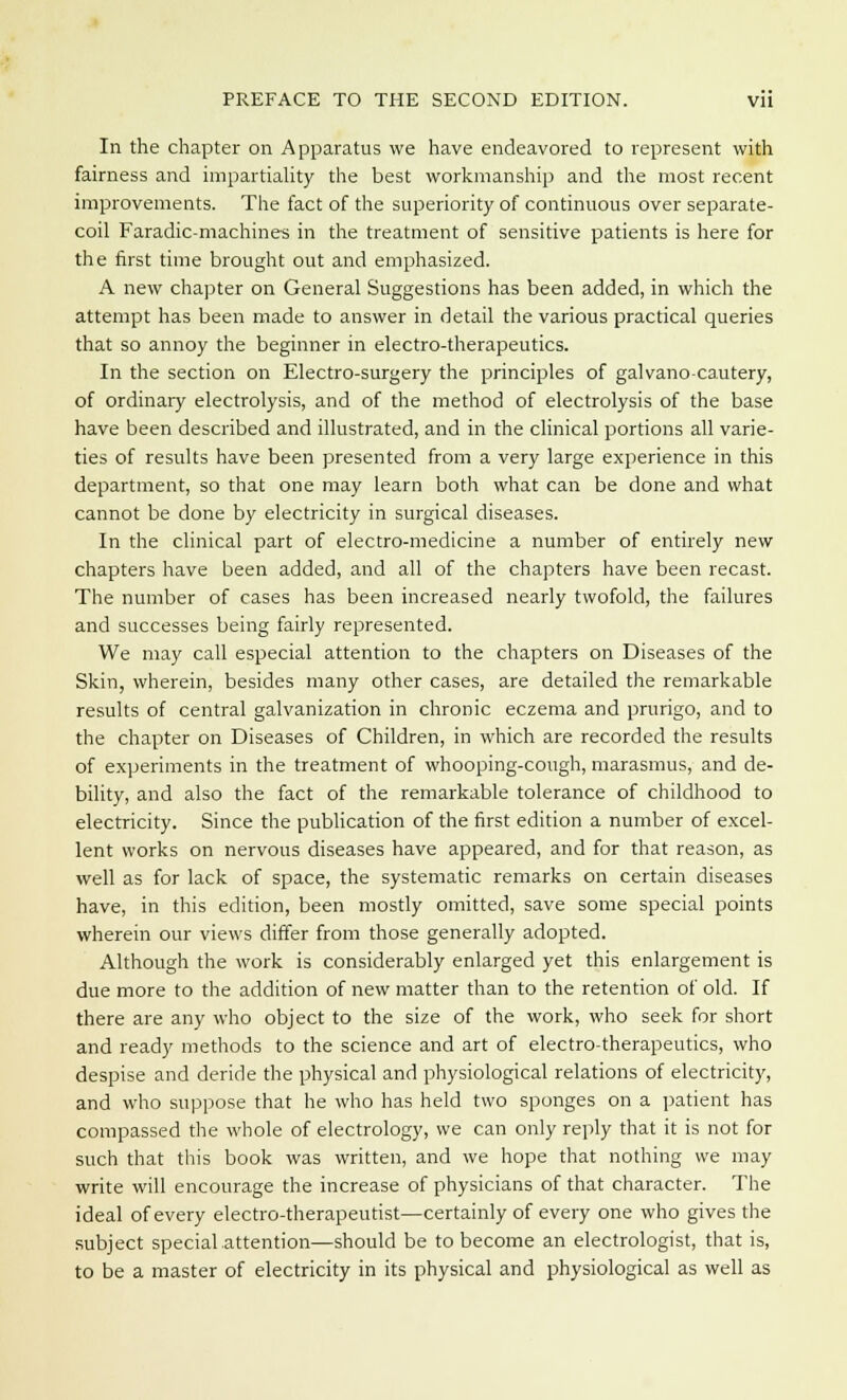 In the chapter on Apparatus we have endeavored to represent with fairness and impartiality the best workmanship and the most recent improvements. The fact of the superiority of continuous over separate- coil Faradic-machines in the treatment of sensitive patients is here for the first time brought out and emphasized. A new chapter on General Suggestions has been added, in which the attempt has been made to answer in detail the various practical queries that so annoy the beginner in electro-therapeutics. In the section on Electro-surgery the principles of galvano-cautery, of ordinary electrolysis, and of the method of electrolysis of the base have been described and illustrated, and in the clinical portions all varie- ties of results have been presented from a very large experience in this department, so that one may learn both what can be done and what cannot be done by electricity in surgical diseases. In the clinical part of electro-medicine a number of entirely new chapters have been added, and all of the chapters have been recast. The number of cases has been increased nearly twofold, the failures and successes being fairly represented. We may call especial attention to the chapters on Diseases of the Skin, wherein, besides many other cases, are detailed the remarkable results of central galvanization in chronic eczema and prurigo, and to the chapter on Diseases of Children, in which are recorded the results of experiments in the treatment of whooping-cough, marasmus, and de- bility, and also the fact of the remarkable tolerance of childhood to electricity. Since the publication of the first edition a number of excel- lent works on nervous diseases have appeared, and for that reason, as well as for lack of space, the systematic remarks on certain diseases have, in this edition, been mostly omitted, save some special points wherein our views differ from those generally adopted. Although the work is considerably enlarged yet this enlargement is due more to the addition of new matter than to the retention of old. If there are any who object to the size of the work, who seek for short and ready methods to the science and art of electro-therapeutics, who despise and deride the physical and physiological relations of electricity, and who suppose that he who has held two sponges on a patient has compassed the whole of electrology, we can only reply that it is not for such that this book was written, and we hope that nothing we may write will encourage the increase of physicians of that character. The ideal of every electro-therapeutist—certainly of every one who gives the subject special attention—should be to become an electrologist, that is, to be a master of electricity in its physical and physiological as well as