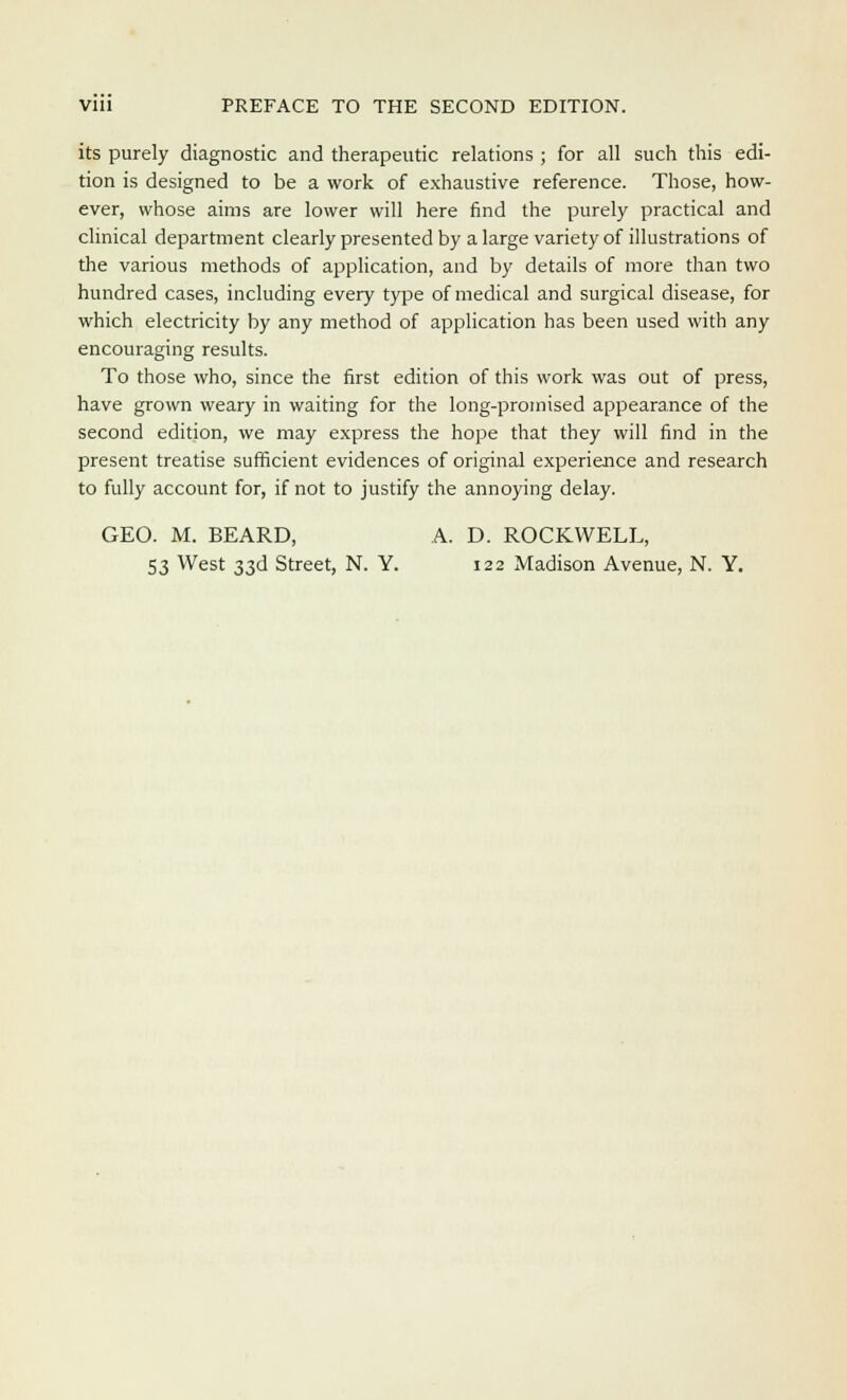 its purely diagnostic and therapeutic relations ; for all such this edi- tion is designed to be a work of exhaustive reference. Those, how- ever, whose aims are lower will here find the purely practical and clinical department clearly presented by a large variety of illustrations of the various methods of application, and by details of more than two hundred cases, including every type of medical and surgical disease, for which electricity by any method of application has been used with any encouraging results. To those who, since the first edition of this work was out of press, have grown weary in waiting for the long-promised appearance of the second edition, we may express the hope that they will find in the present treatise sufficient evidences of original experience and research to fully account for, if not to justify the annoying delay. GEO. M. BEARD, A. D. ROCKWELL, 53 West 33d Street, N. Y. 122 Madison Avenue, N. Y.