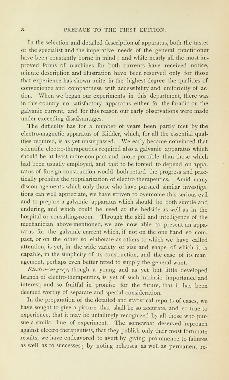 In the selection and detailed description of apparatus, both the tastes of the specialist and the imperative needs of the general practitioner have been constantly borne in mind ; and while nearly all the most im- proved forms of machines for both currents have received notice, minute description and illustration have been reserved only for those that experience has shown unite in the highest degree the qualities of convenience and compactness, with accessibility and uniformity of ac- tion. When we began our experiments in this department, there was in this country no satisfactory apparatus either for the faradic or the galvanic current, and for this reason our early observations were made under exceeding disadvantages. The difficulty has for a number of years been partly met by the electro-magnetic apparatus of Kidder, which, for all the essential qual- ities required, is as yet unsurpassed. We early became convinced that scientific electro-therapeutics required also a galvanic apparatus which should be at least more compact and more portable than those which had been usually employed, and that to be forced to depend on appa- ratus of foreign construction would both retard the progress and prac- tically prohibit the popularization of electro-therapeutics. Amid many discouragements which only those who have pursued similar investiga- tions can well appreciate, we have striven to overcome this serious evil and to prepare a galvanic apparatus which should be both simple and enduring, and which could be used at the bedside as well as in the hospital or consulting-room. Through the skill and intelligence of the mechanician above-mentioned, we are now able to present an appa- ratus for the galvanic current which, if not on the one hand so com- pact, or on the other so elaborate as others to which we have called attention, is yet, in the wide variety of size and shape of which it is capable, in the simplicity of its construction, and the ease of its man- agement, perhaps even better fitted to supply the general want. Electro-surgery, though a young and as yet but little developed branch of electro-therapeutics, is yet of such intrinsic importance and interest, and so fruitful in promise for the future, that it has been deemed worthy of separate and special consideration. In the preparation of the detailed and statistical reports of cases, we have sought to give a picture that shall be so accurate, and so true to experience, that it may be unfailingly recognized by all those who pur- sue a similar line of experiment. The somewhat deserved reproach against electro-therapeutists, that they publish only their most fortunate results, we have endeavored to avert by giving prominence to failures as well as to successes; by noting relapses as well as permanent re-