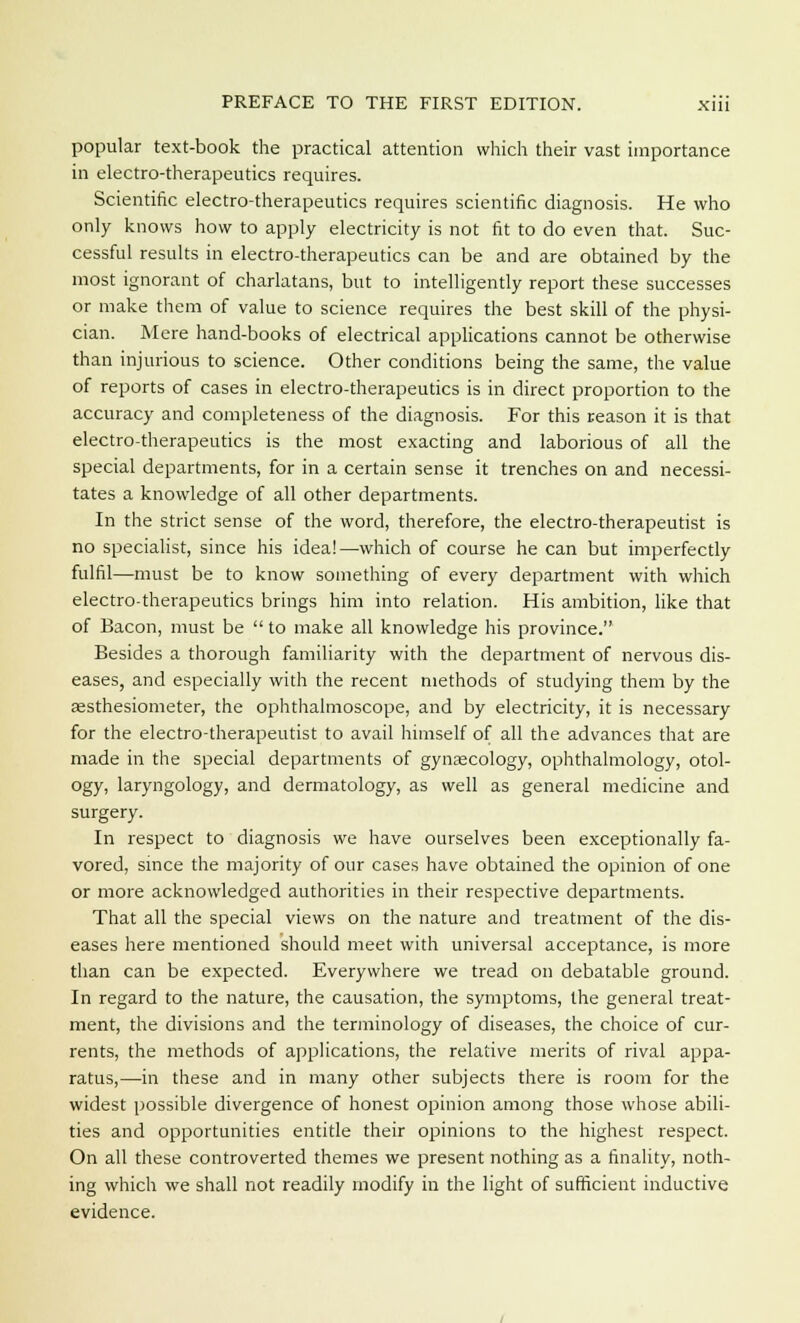 popular text-book the practical attention which their vast importance in electro-therapeutics requires. Scientific electro-therapeutics requires scientific diagnosis. He who only knows how to apply electricity is not fit to do even that. Suc- cessful results in electro-therapeutics can be and are obtained by the most ignorant of charlatans, but to intelligently report these successes or make them of value to science requires the best skill of the physi- cian. Mere hand-books of electrical applications cannot be otherwise than injurious to science. Other conditions being the same, the value of reports of cases in electro-therapeutics is in direct proportion to the accuracy and completeness of the diagnosis. For this reason it is that electro-therapeutics is the most exacting and laborious of all the special departments, for in a certain sense it trenches on and necessi- tates a knowledge of all other departments. In the strict sense of the word, therefore, the electro-therapeutist is no specialist, since his idea!—which of course he can but imperfectly fulfil—must be to know something of every department with which electro-therapeutics brings him into relation. His ambition, like that of Bacon, must be  to make all knowledge his province. Besides a thorough familiarity with the department of nervous dis- eases, and especially with the recent methods of studying them by the aesthesiometer, the ophthalmoscope, and by electricity, it is necessary for the electro-therapeutist to avail himself of all the advances that are made in the special departments of gynaecology, ophthalmology, otol- ogy, laryngology, and dermatology, as well as general medicine and surgery. In respect to diagnosis we have ourselves been exceptionally fa- vored, since the majority of our cases have obtained the opinion of one or more acknowledged authorities in their respective departments. That all the special views on the nature and treatment of the dis- eases here mentioned should meet with universal acceptance, is more than can be expected. Everywhere we tread on debatable ground. In regard to the nature, the causation, the symptoms, the general treat- ment, the divisions and the terminology of diseases, the choice of cur- rents, the methods of applications, the relative merits of rival appa- ratus,—in these and in many other subjects there is room for the widest possible divergence of honest opinion among those whose abili- ties and opportunities entitle their opinions to the highest respect. On all these controverted themes we present nothing as a finality, noth- ing which we shall not readily modify in the light of sufficient inductive evidence.