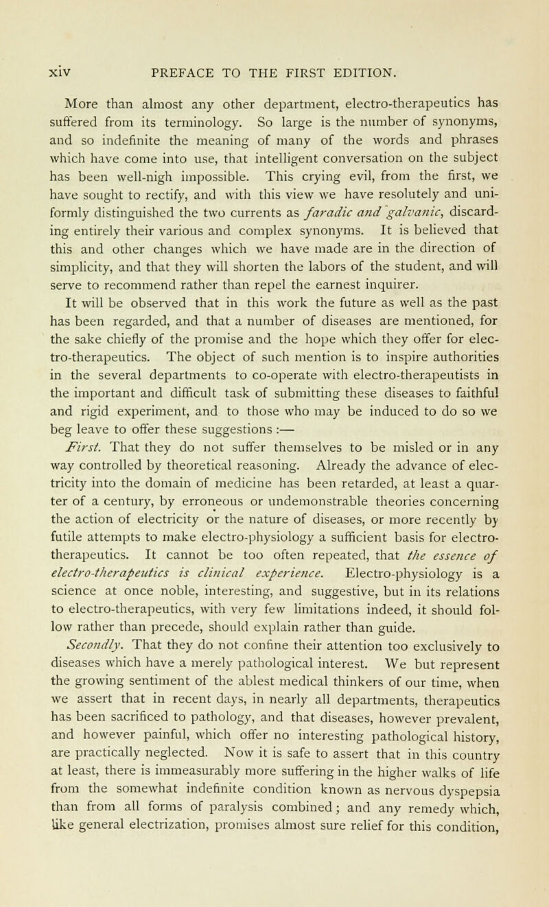 More than almost any other department, electro-therapeutics has suffered from its terminology. So large is the number of synonyms, and so indefinite the meaning of many of the words and phrases which have come into use, that intelligent conversation on the subject has been well-nigh impossible. This crying evil, from the first, we have sought to rectify, and with this view we have resolutely and uni- formly distinguished the two currents as faradic and galvanic, discard- ing entirely their various and complex synonyms. It is believed that this and other changes which we have made are in the direction of simplicity, and that they will shorten the labors of the student, and will serve to recommend rather than repel the earnest inquirer. It will be observed that in this work the future as well as the past has been regarded, and that a number of diseases are mentioned, for the sake chiefly of the promise and the hope which they offer for elec- tro-therapeutics. The object of such mention is to inspire authorities in the several departments to co-operate with electro-therapeutists in the important and difficult task of submitting these diseases to faithful and rigid experiment, and to those who may be induced to do so we beg leave to offer these suggestions :— First. That they do not suffer themselves to be misled or in any way controlled by theoretical reasoning. Already the advance of elec- tricity into the domain of medicine has been retarded, at least a quar- ter of a century, by erroneous or undemonstrable theories concerning the action of electricity or the nature of diseases, or more recently by futile attempts to make electro-physiology a sufficient basis for electro- therapeutics. It cannot be too often repeated, that the essence of electro-therapeutics is clinical experie?ice. Electro-physiology is a science at once noble, interesting, and suggestive, but in its relations to electro-therapeutics, with very few limitations indeed, it should fol- low rather than precede, should explain rather than guide. Secondly. That they do not confine their attention too exclusively to diseases which have a merely pathological interest. We but represent the growing sentiment of the ablest medical thinkers of our time, when we assert that in recent days, in nearly all departments, therapeutics has been sacrificed to pathology, and that diseases, however prevalent, and however painful, which offer no interesting pathological history, are practically neglected. Now it is safe to assert that in this country at least, there is immeasurably more suffering in the higher walks of life from the somewhat indefinite condition known as nervous dyspepsia than from all forms of paralysis combined; and any remedy which, like general electrization, promises almost sure relief for this condition,