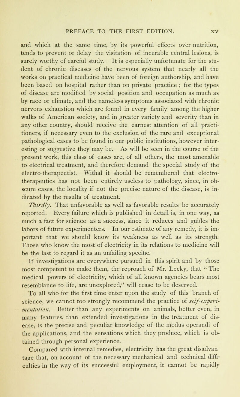 and which at the same time, by its powerful effects over nutrition, tends to prevent or delay the visitation of incurable central lesions, is surely worthy of careful study. It is especially unfortunate for the stu- dent of chronic diseases of the nervous system that nearly all the works on practical medicine have been of foreign authorship, and have been based on hospital rather than on private practice ; for the types of disease are modified by social position and occupation as much as by race or climate, and the nameless symptoms associated with chronic nervous exhaustion which are found in every family among the higher walks of American society, and in greater variety and severity than in any other country, should receive the earnest attention of all practi- tioners, if necessary even to the exclusion of the rare and exceptional pathological cases to be found in our public institutions, however inter- esting or suggestive they may be. As will be seen in the course of the present work, this class of cases are, of all others, the most amenable to electrical treatment, and therefore demand the special study of the electro-therapeutist. Withal it should be remembered that electro- therapeutics has not been entirely useless to pathology, since, in ob- scure cases, the locality if not the precise nature of the disease, is in- dicated by the results of treatment. Thirdly. That unfavorable as well as favorable results be accurately reported. Every failure which is published in detail is, in one way, as much a fact for science as a success, since it reduces and guides the labors of future experimenters. In our estimate of any remedy, it is im- portant that we should know its weakness as well as its strength. Those who know the most of electricity in its relations to medicine will be the last to regard it as an unfailing specific. If investigations are everywhere pursued in this spirit and by those most competent to make them, the reproach of Mr. Lecky, that  The medical powers of electricity, which of all known agencies bears most resemblance to life, are unexplored, will cease to be deserved. To all who for the first time enter upon the study of this branch of science, we cannot too strongly recommend the practice of self-experi- mentation. Better than any experiments on animals, better even, in many features, than extended investigations in the treatment of dis- ease, is the precise and peculiar knowledge of the modus operandi of the applications, and the sensations which they produce, which is ob- tained through personal experience. Compared with internal remedies, electricity has the great disadvan tage that, on account of the necessary mechanical and technical diffi- culties in the way of its successful employment, it cannot be rapidly