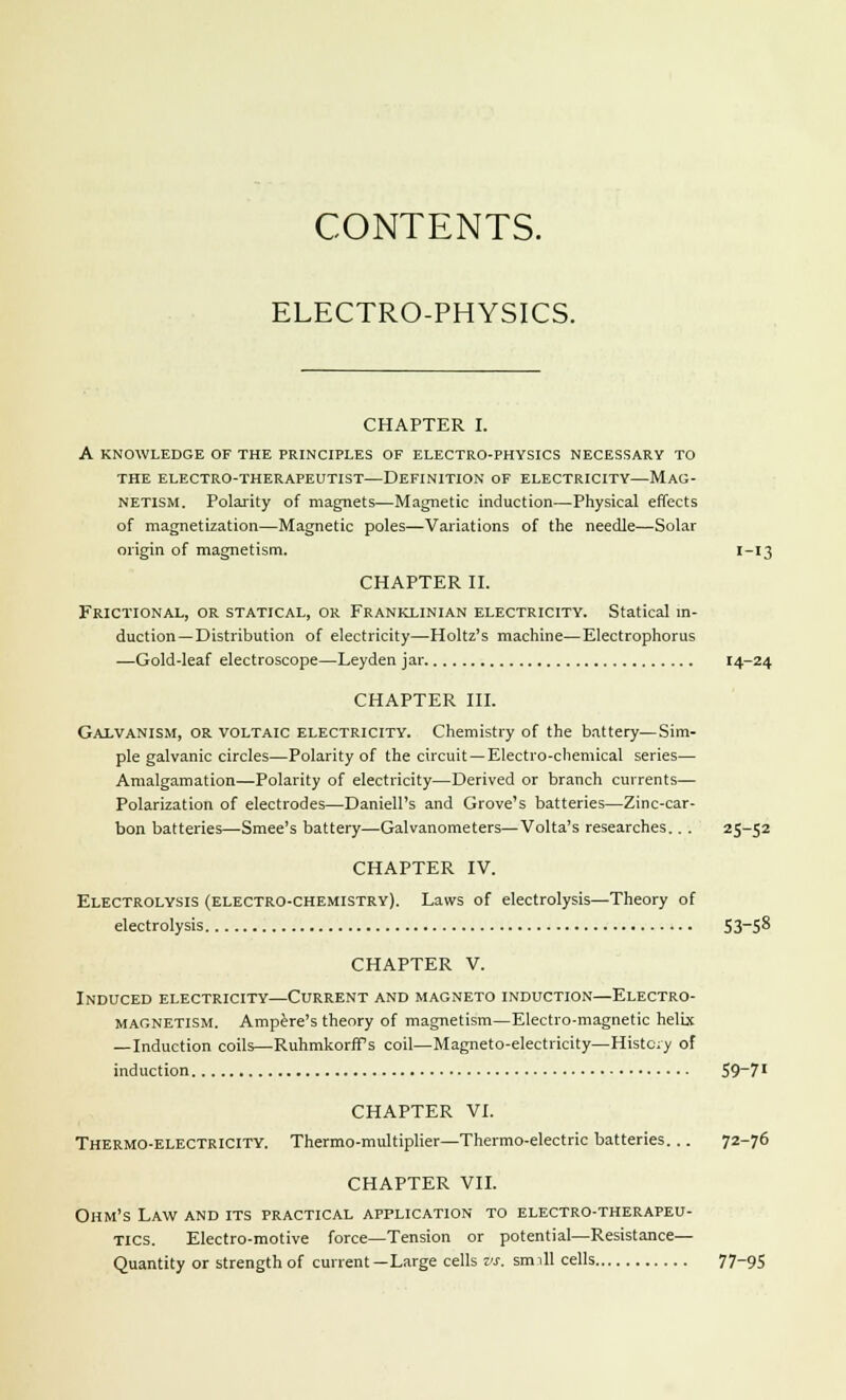 CONTENTS. ELECTRO-PHYSICS. CHAPTER I. A KNOWLEDGE OF THE PRINCIPLES OF ELECTRO-PHYSICS NECESSARY TO THE ELECTRO-THERAPEUTIST—DEFINITION OF ELECTRICITY—MAG- NETISM. Polarity of magnets—Magnetic induction—Physical effects of magnetization—Magnetic poles—Variations of the needle—Solar origin of magnetism. '-'3 CHAPTER II. Frictional, OR STATICAL, OR Franklinian Electricity. Statical in- duction—Distribution of electricity—Holtz's machine—Electrophorus —Gold-leaf electroscope—Leyden jar 14-24 CHAPTER III. Galvanism, or voltaic electricity. Chemistry of the battery—Sim- ple galvanic circles—Polarity of the circuit—Electro-chemical series— Amalgamation—Polarity of electricity—Derived or branch currents— Polarization of electrodes—Daniell's and Grove's batteries—Zinc-car- bon batteries—Smee's battery—Galvanometers—Volta's researches.. . 25-52 CHAPTER IV. Electrolysis (electro-chemistry). Laws of electrolysis—Theory of electrolysis 53-58 CHAPTER V. Induced electricity—Current and magneto induction—Electro- magnetism. Ampere's theory of magnetism—Electro-magnetic helix —Induction coils—RuhmkorfPs coil—Magneto-electricity—History of induction 59-7' CHAPTER VI. Thermo-electricity. Thermo-multiplier—Thermo-electric batteries. .. 72-76 CHAPTER VII. Ohm's Law and its practical application to electro-therapeu- tics. Electro-motive force—Tension or potential—Resistance— Quantity or strength of current—Large cells vs. smill cells 77-95