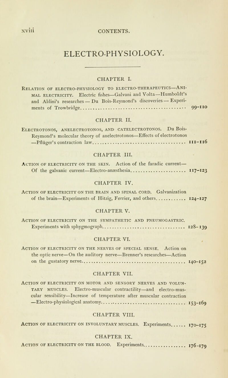 ELECTRO-PHYSIOLOGY. CHAPTER I. Relation of electro-physiology to electro-therapeutics—Ani- mal electricity. Electric fishes—Galvani and Volta—Humboldt's and Aldini's researches — Du Bois-Reymond's discoveries — Experi- ments of Trowbridge 99-110 CHAPTER II. Electrotonos, anelectrotonos, and catelectrotonos. Du Bois- Reymond's molecular theory of anelectrotonos—Effects of electrotonos —Pfliiger's contraction law 111-116 CHAPTER III. Action of electricity on the skin. Action of the faradic current— Of the galvanic current—Electio-ansesthesia 117-123 CHAPTER IV. Action of electricity on the brain and spinal cord. Galvanization of the brain—Experiments of Hitzig, Ferrier, and others 124-127 CHAPTER V. Action of electricity on the sympathetic and pneumogastric. Experiments with sphygmograph 128- 139 CHAPTER VI. Action of electricity on the nerves of special sense. Action on the optic nerve—On the auditory nerve—Brenner's researches—Action on the gustatory nerve 140-152 CHAPTER VII. Action of electricity on motor and sensory nerves and volun- tary muscles. Electro-muscular contractility—and electro-mus- cular sensibility—Increase of temperature after muscular contraction —Electro-physiological anatomy 153-169 CHAPTER VIII. Action of electricity on involuntary muscles. Experiments 170-175 CHAPTER IX. Action of electricity on the blood. Experiments 176-179