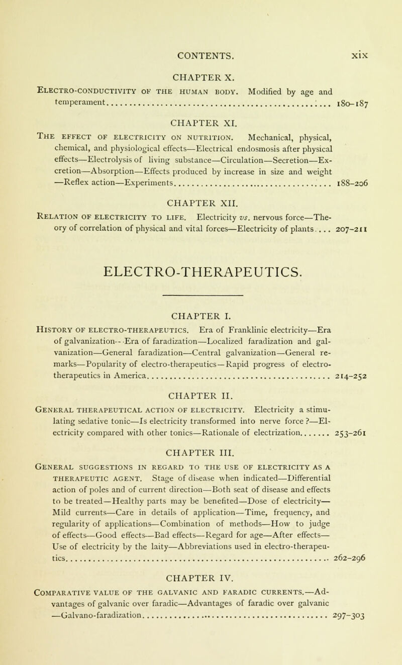 CHAPTER X. Electro-conductivity of the human body. Modified by age and temperament 180-187 CHAPTER XI. The effect of electricity on nutrition. Mechanical, physical, chemical, and physiological effects—Electrical endosmosis after physical effects—Electrolysis of living substance—Circulation—Secretion—Ex- cretion—Absorption—Effects produced by increase in size and weight —Reflex action—Experiments 188-206 CHAPTER XII. Relation of electricity to life. Electricity vs. nervous force—The- ory of correlation of physical and vital forces—Electricity of plants.... 207-211 ELECTRO-THERAPEUTICS. CHAPTER I. History of electro-therapeutics. Era of Franklinic electricity—Era of galvanization--Era of faradization—Localized faradization and gal- vanization—General faradization—Central galvanization—General re- marks—Popularity of electro-therapeutics—Rapid progress of electro- therapeutics in America 214-252 CHAPTER II. General therapeutical action of electricity. Electricity a stimu- lating sedative tonic—Is electricity transformed into nerve force ?—El- ectricity compared with other tonics—Rationale of electrization 253-261 CHAPTER III. General suggestions in regard to the use of electricity as a therapeutic agent. Stage of disease when indicated—Differential action of poles and of current direction—Both seat of disease and effects to be treated—Healthy parts may be benefited—Dose of electricity— Mild currents—Care in details of application—Time, frequency, and regularity of applications—Combination of methods—How to judge of effects—Good effects—Bad effects—Regard forage—After effects— Use of electricity by the laity—Abbreviations used in electro-therapeu- tics 262-296 CHAPTER IV. Comparative value of the galvanic and faradic currents.—Ad- vantages of galvanic over faradic—Advantages of faradic over galvanic ■—Galvano-faradization 297-303
