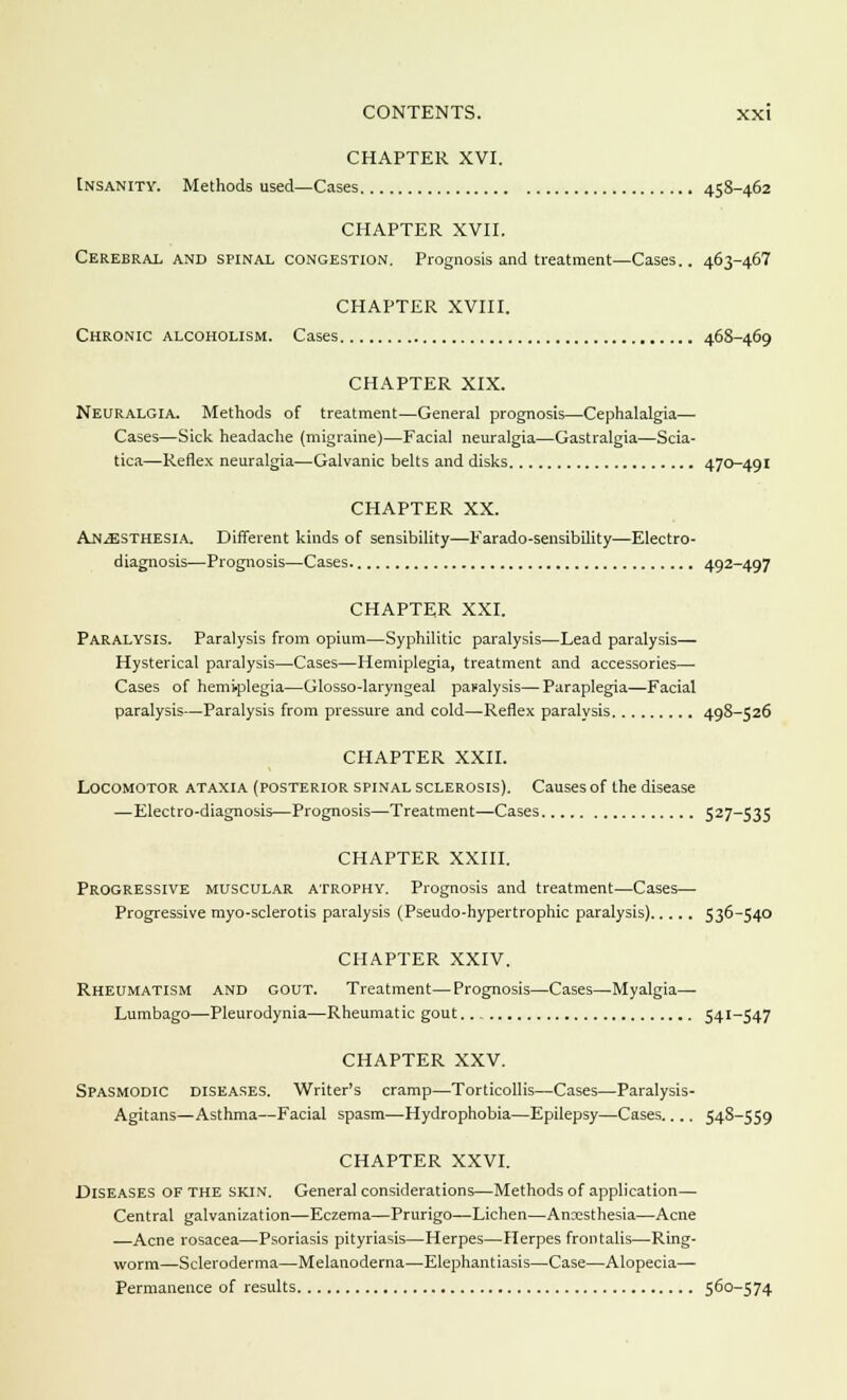 CHAPTER XVI. Insanity. Methods used—Cases 458-462 CHAPTER XVII. Cerebral and spinal congestion. Prognosis and treatment—Cases.. 463-467 CHAPTER XVIII. Chronic alcoholism. Cases 468-469 CHAPTER XIX. Neuralgia. Methods of treatment—General prognosis—Cephalalgia— Cases—Sick headache (migraine)—Facial neuralgia—Gastralgia—Scia- tica—Reflex neuralgia—Galvanic belts and disks 470-491 CHAPTER XX. Anesthesia. Different kinds of sensibility—Farado-sensibility—Electro- diagnosis—Prognosis—Cases. 492-497 CHAPTER XXI. Paralysis. Paralysis from opium—Syphilitic paralysis—Lead paralysis— Hysterical paralysis—Cases—Hemiplegia, treatment and accessories— Cases of hemiplegia—Glosso-laryngeal paralysis—Paraplegia—Facial paralysis—Paralysis from pressure and cold—Reflex paralysis 498-526 CHAPTER XXII. Locomotor ataxia (posterior spinal sclerosis). Causes of the disease —Electro-diagnosis—Prognosis—Treatment—Cases 527—535 CHAPTER XXIII. Progressive muscular atrophy. Prognosis and treatment—Cases—■ Progressive myo-sclerotis paralysis (Pseudo-hypertrophic paralysis) 536-540 CHAPTER XXIV. Rheumatism and gout. Treatment—Prognosis—Cases—Myalgia— Lumbago—Pleurodynia—Rheumatic gout. 541-547 CHAPTER XXV. Spasmodic diseases. Writer's cramp—Torticollis—Cases—Paralysis- Agitans—Asthma—Facial spasm—Hydrophobia—Epilepsy—Cases.... 548-559 CHAPTER XXVI. Diseases of the skin. General considerations—Methods of application— Central galvanization—Eczema—Prurigo—Lichen—Anesthesia—Acne —Acne rosacea—Psoriasis pityriasis—Herpes—Herpes frontalis—Ring- worm—Scleroderma—Melanoderna—Elephantiasis—Case—Alopecia— Permanence of results 560-574