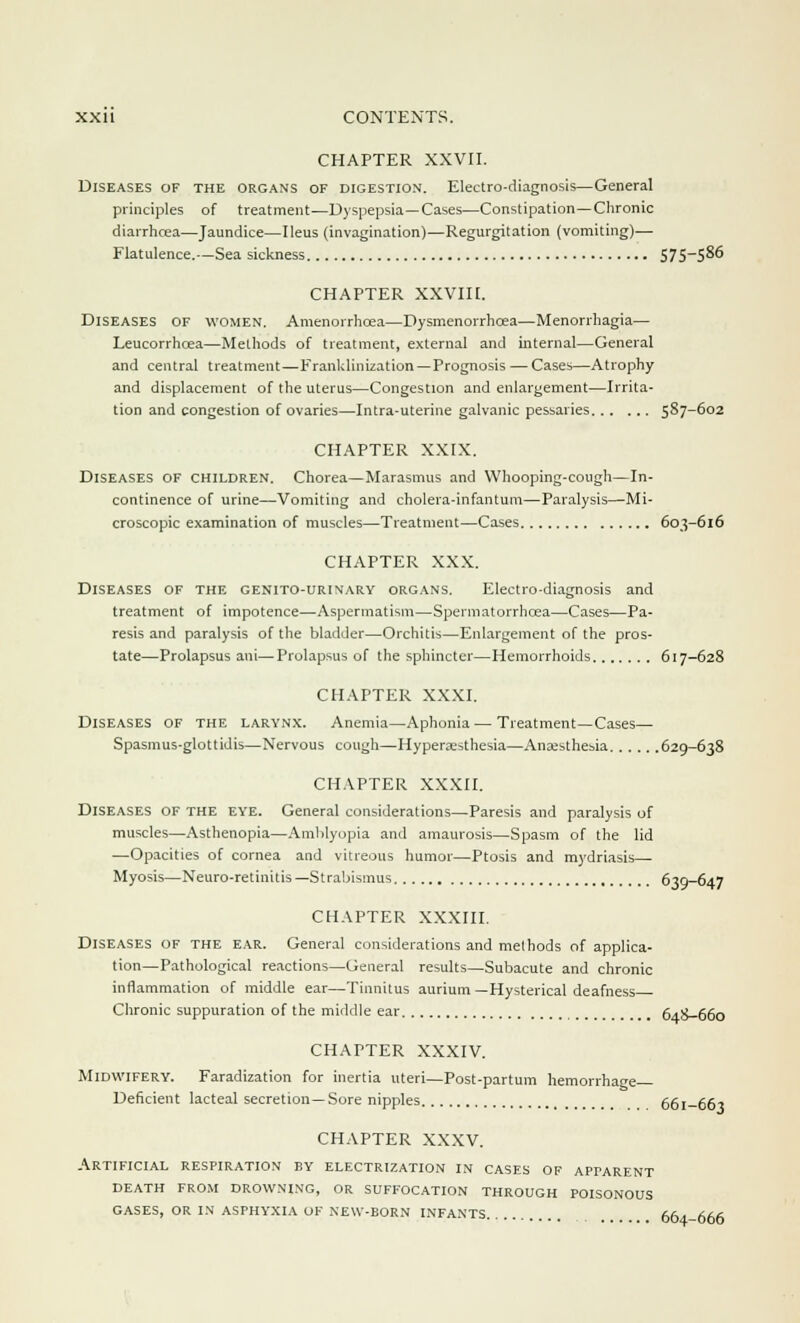 CHAPTER XXVII. Diseases of the organs of digestion. Electro-diagnosis—General principles of treatment—Dyspepsia—Cases—Constipation—Chronic diarrhcea—Jaundice—Ileus (invagination)—Regurgitation (vomiting)— Flatulence.—Sea sickness 575—586 CHAPTER XXVIH. Diseases of women. Amenorrhcea—Dysmenorrhcea—Menorrhagia— Leucorrhcea—Methods of treatment, external and internal—General and central treatment—Franklinization —Prognosis — Cases—Atrophy and displacement of the uterus—Congestion and enlargement—Irrita- tion and congestion of ovaries—Intra-uterine galvanic pessaries 587-602 CHAPTER XXIX. Diseases of children. Chorea—Marasmus and Whooping-cough—In- continence of urine—Vomiting and cholera-infantum—Paralysis—Mi- croscopic examination of muscles—Treatment—Cases 603-616 CHAPTER XXX. Diseases of the genito-urinary organs. Electro-diagnosis and treatment of impotence—Aspermatism—Spermatorrhoea—Cases—Pa- resis and paralysis of the bladder—Orchitis—Enlargement of the pros- tate—Prolapsus ani—Prolapsus of the sphincter—Hemorrhoids 617-628 CHAPTER XXXI. Diseases of the larynx. Anemia—Aphonia — Treatment—Cases— Spasmus-glottidis—Nervous cough—Hyperesthesia—Anaesthesia 629-638 CHAPTER XXXII. Diseases of the eye. General considerations—Paresis and paralysis of muscles—Asthenopia—Amblyopia and amaurosis—Spasm of the lid —Opacities of cornea and vitreous humor—Ptosis and mydriasis Myosis—Neuro-retinitis—Strabismus 639-647 CHAPTER XXXIII. Diseases of the ear. General considerations and methods of applica- tion—Pathological reactions—General results—Subacute and chronic inflammation of middle ear—Tinnitus aurium—Hysterical deafness Chronic suppuration of the middle ear im 64.8-660 CHAPTER XXXIV. Midwifery. Faradization for inertia uteri—Post-partum hemorrhage Deficient lacteal secretion—Sore nipples 661-661 CHAPTER XXXV. Artificial respiration by electrization in cases of apparent death from drowning, or suffocation through poisonous gases, or in asphyxia of new-born infants , 664-666