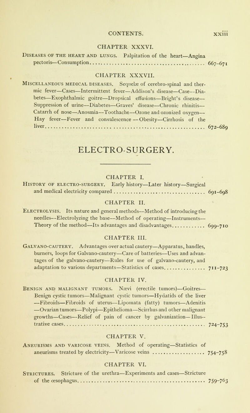 CHAPTER XXXVI. Diseases of the heart and lungs. Palpitation of the heart—Angina pectoris—Consumption 667-671 CHAPTER XXXVII. Miscellaneous medical diseases. Sequelae of cerebro-spinal and ther- mic fever—Cases—Intermittent fever—Addison's disease—Case—Dia- betes—Exophthalmic goitre—Dropsical effusions—Bright's disease— Suppression of urine—Diabetes—Graves' disease—Chronic rhinitis— Catarrh of nose—Anosmia—Toothache—Ozone and ozonized oxygen— Hay fever—Fever and convalescence—Obesity—Cirrhosis of the liver 672-689 ELECTRO-SURGERY. CHAPTER I. History of electro-surgery. Early history—Later history—Surgical and medical electricity compared 691-698 CHAPTER II. Electrolysis. Its nature and general methods—Method of introducing the needles—Electrolyzing the base—Method of operating—Instruments— Theory of the method—Its advantages and disadvantages 699-710 CHAPTER III. Galvano-cautery. Advantages over actual cautery—Apparatus, handles, burners, loops for Galvano-cautery—Care of batteries—Uses and advan- tages of the galvano-cautery—Rules for use of galvano-cautery, and adaptation to various departments—Statistics of cases 711-723 CHAPTER IV. Benign and malignant tumors. Naevi (erectile tumors)—Goitres— Benign cystic tumors—Malignant cystic tumors—Hydatids of the liver —Fibroids—Fibroids of uterus—Lipomata (fatty) tumors—Adenitis —Ovarian tumors—Polypi—Epithelioma—Scirrhus and other malignant growths—Cases—Relief of pain of cancer by galvanization— Illus- trative cases 724_753 CHAPTER V. Aneurisms and varicose veins. Method of operating—Statistics of aneurisms treated by electricity—Varicose veins 754-758 CHAPTER VI. Strictures. Stricture of the urethra—Experiments and cases—Stricture of the oesophagus 759~763