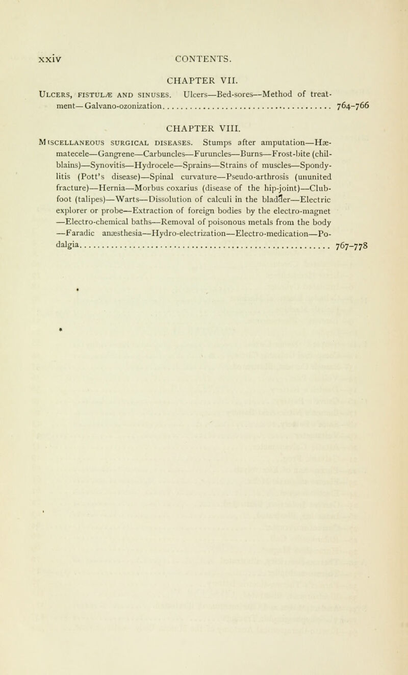CHAPTER VII. Ulcers, fistula and sinuses. Ulcers—Bed-sores—Method of treat- ment— Galvano-ozonization 764-766 CHAPTER VIII. Miscellaneous surgical diseases. Stumps after amputation—Hae- matecele—Gangrene—Carbuncles—Furuncles—Burns—Frost-bite (chil- blains)—Synovitis—Hydrocele—Sprains—Strains of muscles—Spondy- litis (Pott's disease)—Spinal curvature—Pseudo-arthrosis (ununited fracture)—Hernia—Morbus coxarius (disease of the hip-joint)—Club- foot (talipes)—Warts—Dissolution of calculi in the bladder—Electric explorer or probe—Extraction of foreign bodies by the electro-magnet —Electro-chemical baths—Removal of poisonous metals from the body —Faradic anaesthesia—Hydro-electrization—Electro-medication—Po- dalgia 767-778