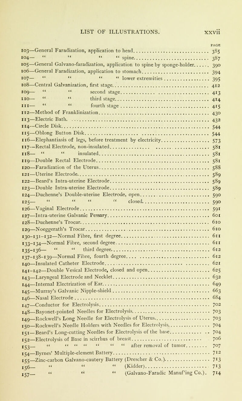 PAGE 103—General Faradization, application to head 385 104— *• spine 387 105—General Galvano-faradization, application to spine by sponge-holder 390 106—General Faradization, application to stomach 394 107— lower extremities 395 roS—Central Galvanization, first stage 412 109— second stage 413 110— third stage 414 in— fourth stage 415 112—Method of Franklinization 430 113—Electric Bath 432 114—Circle Disk 544 115—Oblong Button Disk 544 116—Elephantiasis of legs, before treatment by electricity 573 117—Rectal Electrode, non-insulated 581 118— insulated 581 119—Double Rectal Electrode 581 120—Faradization of the Uterus 588 121—Uterine Electrode 589 122—Beard's Intra-uterine Electrode 589 123—Double Intra-uterine Electrode 589 124—Duchenne's Double-uterine Electrode, open 590 125— closed 590 126—Vaginal Electrode 591 127—Intra-uterine Galvanic Pessary 601 128—Duchenne's Trocar 610 129—Noeggerath's Trocar 610 130-131-132—Normal Fibre, first degree 6u 133-134—Normal Fibre, second degree 611 135-136— third degree 612 137-138-139—Normal Fibre, fourth degree 612 140—Insulated Catheter Electrode 621 141-142—Double Vesical Electrode, closed and open 625 143—Laryngeal Electrode and Necklet 632 144—Internal Electrization of Ear 649 145—Murray's Galvanic Nipple-shield 663 146—Nasal Electrode 6S4 147—Conductor for Electrolysis 702 I48—Bayonet-pointed Needles for Electrolysis 703 149—Rockwell's Long Needle for Electrolysis of Uterus 703 jjo—Rockwell's Needle Holders with Needles for Electrolysis 704 151—Beard's Long-cutting Needles for Electrolysis of the base 704 152—Electrolysis of Base in scirrhus of breast 706 153 after removal of tumor 707 154—Byrnes' Multiple-element Battery 712 155—Zinc-carbon Galvano-cautery Battery (Drescher & Co.) 713 156— (Kidder) 713 jcT (Galvano-Faradic Manuf'ing Co.). 714