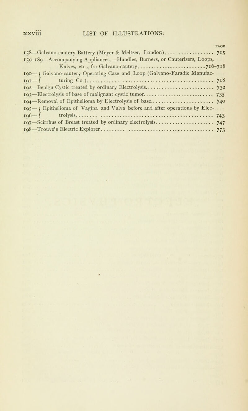 PAG8 158—Galvano-cautery Battery (Meyer &. Meltzer, London) 715 159-189—Accompanying Appliances,—Handles, Burners, or Cauterizers, Loops, Knives, etc., for Galvano-cautery 716-718 190— ) Galvano-cautery Operating Case and Loop (Galvano-Faradic Manufac- 191— ) turing Co.) 7'8 192—Benign Cystic treated by ordinary Electrolysis 732 193—Electrolysis of base of malignant cystic tumor 735 194—Removal of Epithelioma by Electrolysis of base 74° 195— ) Epithelioma of Vagina and Vulva before and after operations by Elec- 196— f trolysis 743 197—Scirrhus of Breast treated by ordinary electrolysis 747 198—Trouve' s Electric Explorer 773