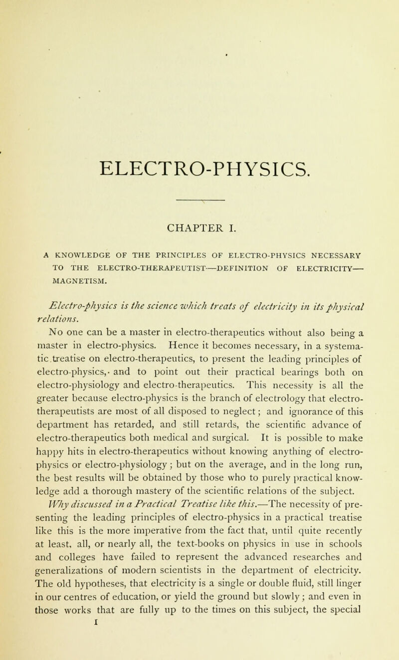 CHAPTER I. A KNOWLEDGE OF THE PRINCIPLES OF ELECTRO-PHYSICS NECESSARY TO THE ELECTRO-THERAPEUTIST—DEFINITION OF ELECTRICITY MAGNETISM. Electro-physics is the science which treats of electricity in its physical relations. No one can be a master in electro-therapeutics without also being a master in electro-physics. Hence it becomes necessary, in a systema- tic.treatise on electro-therapeutics, to present the leading principles of electro-physics,- and to point out their practical bearings both on electro-physiology and electro-therapeutics. This necessity is all the greater because electro-physics is the branch of electrology that electro- therapeutists are most of all disposed to neglect; and ignorance of this department has retarded, and still retards, the scientific advance of electro-therapeutics both medical and surgical. It is possible to make happy hits in electro-therapeutics without knowing anything of electro- physics or electro-physiology; but on the average, and in the long run, the best results will be obtained by those who to purely practical know- ledge add a thorough mastery of the scientific relations of the subject. Why discussed in a Practical Treatise like this.—The necessity of pre- senting the leading principles of electro-physics in a practical treatise like this is the more imperative from the fact that, until quite recently at least, all, or nearly all, the text-books on physics in use in schools and colleges have failed to represent the advanced researches and generalizations of modern scientists in the department of electricity. The old hypotheses, that electricity is a single or double fluid, still linger in our centres of education, or yield the ground but slowly ; and even in those works that are fully up to the times on this subject, the special