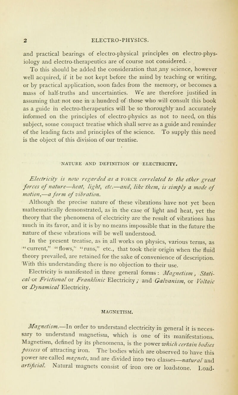 and practical bearings of electro-physical principles on electro-phys- iology and electro-therapeutics are of course not considered. ■ To this should be added the consideration that .any science, however well acquired, if it be not kept before the mind by teaching or writing, or by practical application, soon fades from the memory, or becomes a mass of half-truths and uncertainties. We are therefore justified in assuming that not one in a hundred of those who will consult this book as a guide in electro-therapeutics will be so thoroughly and accurately informed on the principles of electro-physics as not to need, on this subject, some compact treatise which shall serve as a guide and reminder of the leading facts and principles of the science. To supply this need is the object of this division of our treatise. NATURE AND DEFINITION OF ELECTRICITY. Electricity is now regarded as a force correlated to the other great forces of nature—heat, light, etc.—and, like than, is simply a mode of motion,—a form of vibration. Although the precise nature of these vibrations have not yet been mathematically demonstrated, as in the case of light and heat, yet the theory that the phenomena of electricity are the result of vibrations has much in its favor, and it is by no means impossible that in the future the nature of these vibrations will be well understood. In the present treatise, as in all works on physics, various terms, as current, flows, runs, etc., that took their origin when the fluid theory prevailed, are retained for the sake of convenience of description. With this understanding there is no objection to their use. Electricity is manifested in three general forms : Magnetism , Stati- cal or Frictional or Franklinic Electricity; and Galvanism, or Voltaic or Dynamical Electricity. MAGNETISM. Magnetism.—In order to understand electricity in general it is neces- sary to understand magnetism, which is one of its manifestations. Magnetism, defined by its phenomena, is the power which certain bodies possess of attracting iron. The bodies which are observed to have this power are called magnets, and are divided into two classes—natural and artificial. Natural magnets consist of iron ore or loadstone. Load-