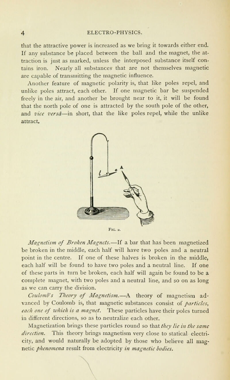 that the attractive power is increased as we bring it towards either end. If any substance be placed between the ball and the magnet, the at- traction is just as marked, unless the interposed substance itself con- tains iron. Nearly all substances that are not themselves magnetic are capable of transmitting the magnetic influence. Another feature of magnetic polarity is, that like poles repel, and unlike poles attract, each other. If one magnetic bar be suspended freely in the air, and another be brought near to it, it will be found that the north pole of one is attracted by the south pole of the other, and vice versA—in short, that the like poles repel, while the unlike attract. Magnetism of Broken Magnets.—If a bar that has been magnetized be broken in the middle, each half will have two poles and a neutral point in the centre. If one of these halves is broken in the middle, each half will be found to have two poles and a neutral line. If one of these parts in turn be broken, each half will again be found to be a complete magnet, with two poles and a neutral line, and so on as long as we can carry the division. Coulomb's Theory of Magnetism.—A theory of magnetism ad- vanced by Coulomb is, that magnetic substances consist of particles, each one of which is a magnet. These particles have their poles turned in different directions, so as to neutralize each other. Magnetization brings these particles round so that//z<y lie in the same direction. This theory brings magnetism very close to statical electri- city, and would naturally be adopted by those who believe all mag- netic phenomena result from electricity in magnetic bodies.