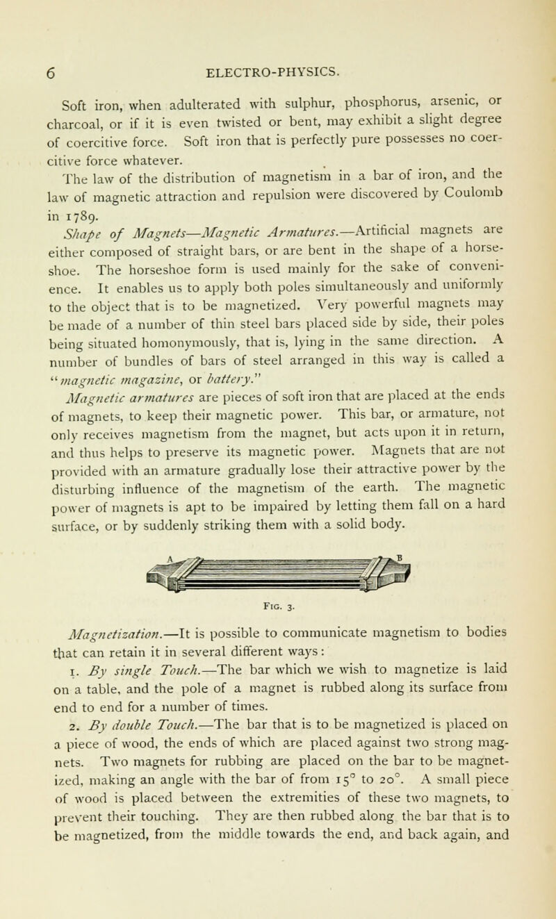 Soft iron, when adulterated with sulphur, phosphorus, arsenic, or charcoal, or if it is even twisted or bent, may exhibit a slight degree of coercitive force. Soft iron that is perfectly pure possesses no coer- citive force whatever. The law of the distribution of magnetism in a bar of iron, and the law of magnetic attraction and repulsion were discovered by Coulomb in 1789. Shape of Magnets—Magnetic Armatures.— Artificial magnets are either composed of straight bars, or are bent in the shape of a horse- shoe. The horseshoe form is used mainly for the sake of conveni- ence. It enables us to apply both poles simultaneously and uniformly to the object that is to be magnetized. Very powerful magnets may be made of a number of thin steel bars placed side by side, their poles being situated homonymously, that is, lying in the same direction. A number of bundles of bars of steel arranged in this way is called a '•'■magnetic magazine, or battery.' Magnetic armatures are pieces of soft iron that are placed at the ends of magnets, to keep their magnetic power. This bar, or armature, not only receives magnetism from the magnet, but acts upon it in return, and thus helps to preserve its magnetic power. Magnets that are not provided with an armature gradually lose their attractive power by the disturbing influence of the magnetism of the earth. The magnetic power of magnets is apt to be impaired by letting them fall on a hard surface, or by suddenly striking them with a solid body. Fig. 3. Magnetization.—It is possible to communicate magnetism to bodies that can retain it in several different ways: 1. Bv single Touch.—The bar which we wish to magnetize is laid on a table, and the pole of a magnet is rubbed along its surface from end to end for a number of times. 2. By double Touch.—The bar that is to be magnetized is placed on a piece of wood, the ends of which are placed against two strong mag- nets. Two magnets for rubbing are placed on the bar to be magnet- ized, making an angle with the bar of from 15 to 200. A small piece of wood is placed between the extremities of these two magnets, to prevent their touching. They are then rubbed along the bar that is to be magnetized, from the middle towards the end, and back again, and