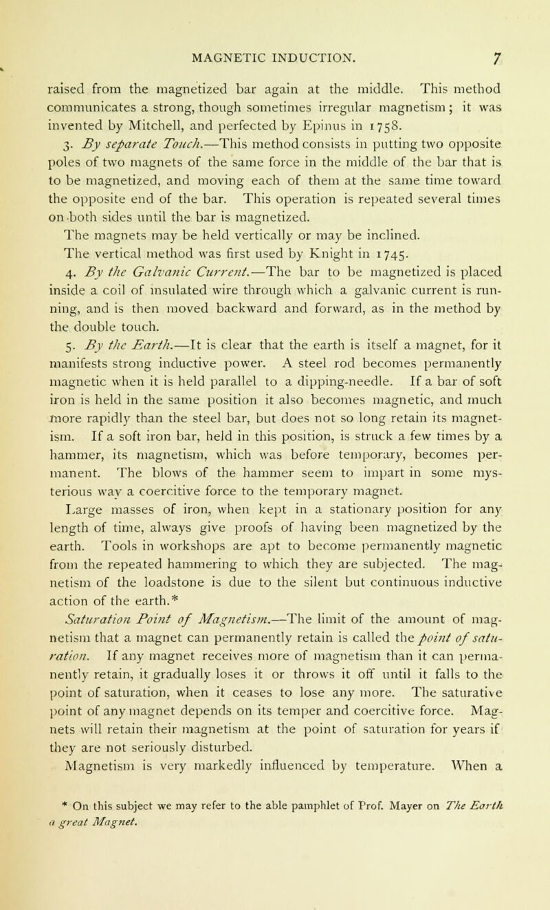 raised from the magnetized bar again at the middle. This method communicates a strong, though sometimes irregular magnetism ; it was invented by Mitchell, and perfected by Epinus in 1758. 3. By separate Touch.—This method consists in putting two opposite poles of two magnets of the same force in the middle of the bar that is to be magnetized, and moving each of them at the same time toward the opposite end of the bar. This operation is repeated several times on both sides until the bar is magnetized. The magnets may be held vertically or may be inclined. The vertical method was first used by Knight in 1745. 4. By the Galvanic Current.—The bar to be magnetized is placed inside a coil of insulated wire through which a galvanic current is run- ning, and is then moved backward and forward, as in the method by the double touch. 5. By the Earth.—It is clear that the earth is itself a magnet, for it manifests strong inductive power. A steel rod becomes permanently magnetic when it is held parallel to a dipping-needle. If a bar of soft iron is held in the same position it also becomes magnetic, and much more rapidly than the steel bar, but does not so long retain its magnet- ism. If a soft iron bar, held in this position, is struck a few times by a hammer, its magnetism, which was before temporary, becomes per- manent. The blows of the hammer seem to impart in some mys- terious wav a coercitive force to the temporary magnet. Large masses of iron, when kept in a stationary position for any length of time, always give proofs of having been magnetized by the earth. Tools in workshops are apt to become permanently magnetic from the repeated hammering to which they are subjected. The mag- netism of the loadstone is due to the silent but continuous inductive action of the earth.* Saturation Point of Magnetism.—The limit of the amount of mag- netism that a magnet can permanently retain is called the point of satu- ration. If any magnet receives more of magnetism than it can perma- nently retain, it gradually loses it or throws it off until it falls to the point of saturation, when it ceases to lose any more. The saturative point of any magnet depends on its temper and coercitive force. Mag- nets will retain their magnetism at the point of saturation for years if they are not seriously disturbed. Magnetism is very markedly influenced by temperature. When a * On this subject we may refer to the able pamphlet of Prof. Mayer on The Earth a great Magnet.