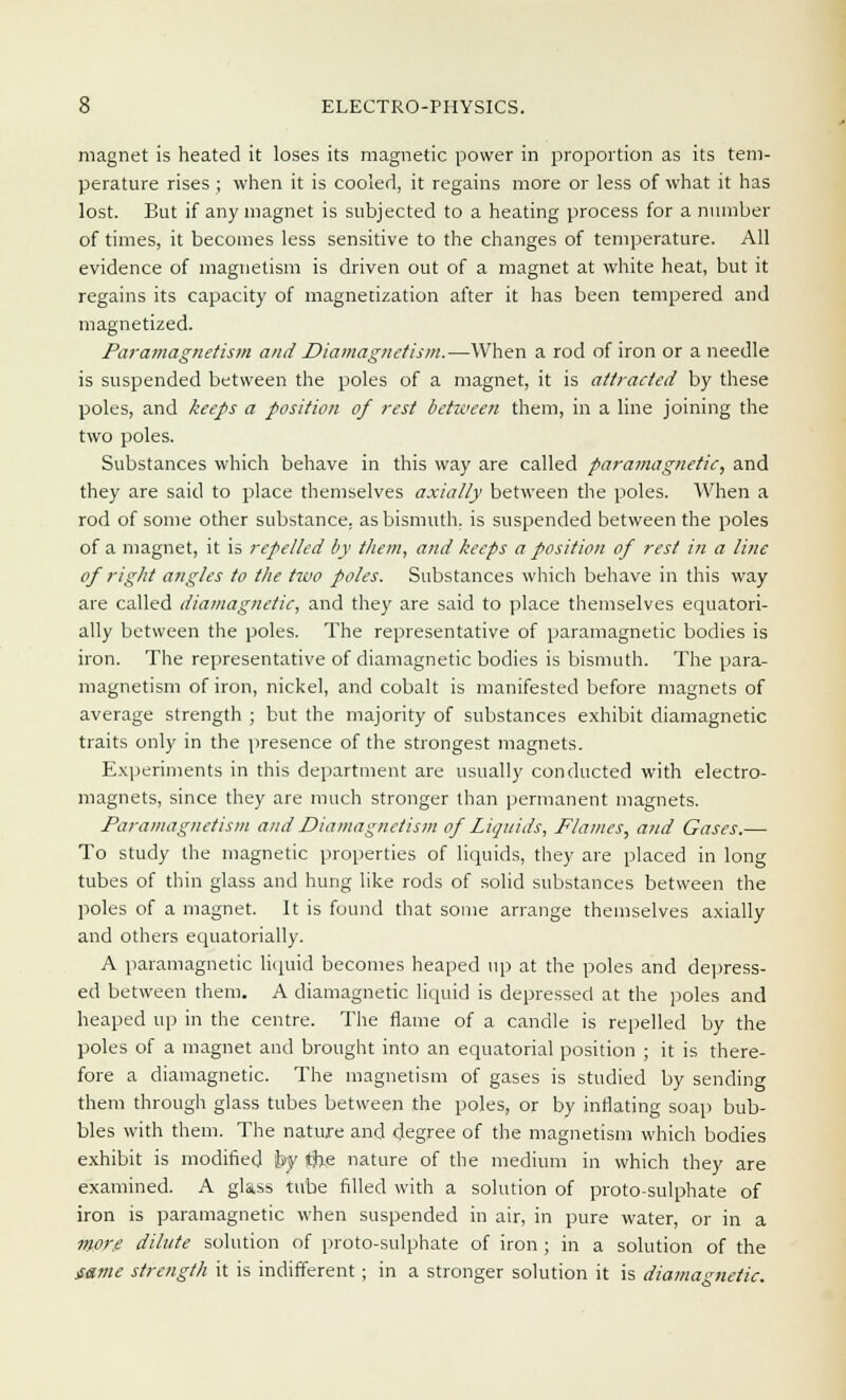 magnet is heated it loses its magnetic power in proportion as its tem- perature rises ; when it is cooled, it regains more or less of what it has lost. But if any magnet is subjected to a heating process for a number of times, it becomes less sensitive to the changes of temperature. All evidence of magnetism is driven out of a magnet at white heat, but it regains its capacity of magnetization after it has been tempered and magnetized. Paramagnetism and Diamagnctism.—When a rod of iron or a needle is suspended between the poles of a magnet, it is attracted by these poles, and keeps a position of rest between them, in a line joining the two poles. Substances which behave in this way are called paramagnetic, and they are said to place themselves axially between the poles. When a rod of some other substance, as bismuth, is suspended between the poles of a magnet, it is repelled by them, and keeps a position of rest in a line of right angles to the two poles. Substances which behave in this way are called diamagnetic, and they are said to place themselves equatori- ally between the poles. The representative of paramagnetic bodies is iron. The representative of diamagnetic bodies is bismuth. The para- magnetism of iron, nickel, and cobalt is manifested before magnets of average strength ; but the majority of substances exhibit diamagnetic traits only in the presence of the strongest magnets. Experiments in this department are usually conducted with electro- magnets, since they are much stronger than permanent magnets. Paramagnetism and Diamagnctism of Liquids, Flames, and Gases.— To study the magnetic properties of liquids, they are placed in long tubes of thin glass and hung like rods of solid substances between the poles of a magnet. It is found that some arrange themselves axially and others equatorially. A paramagnetic liquid becomes heaped up at the poles and depress- ed between them. A diamagnetic liquid is depressed at the poles and heaped up in the centre. The flame of a candle is repelled by the poles of a magnet and brought into an equatorial position ; it is there- fore a diamagnetic. The magnetism of gases is studied by sending them through glass tubes between the poles, or by inflating soap bub- bles with them. The nature and degree of the magnetism which bodies exhibit is modified by the nature of the medium in which they are examined. A glass tube filled with a solution of proto-sulphate of iron is paramagnetic when suspended in air, in pure water, or in a more dilute solution of proto-sulphate of iron ; in a solution of the jsame strength it is indifferent ; in a stronger solution it is diamagnetic.