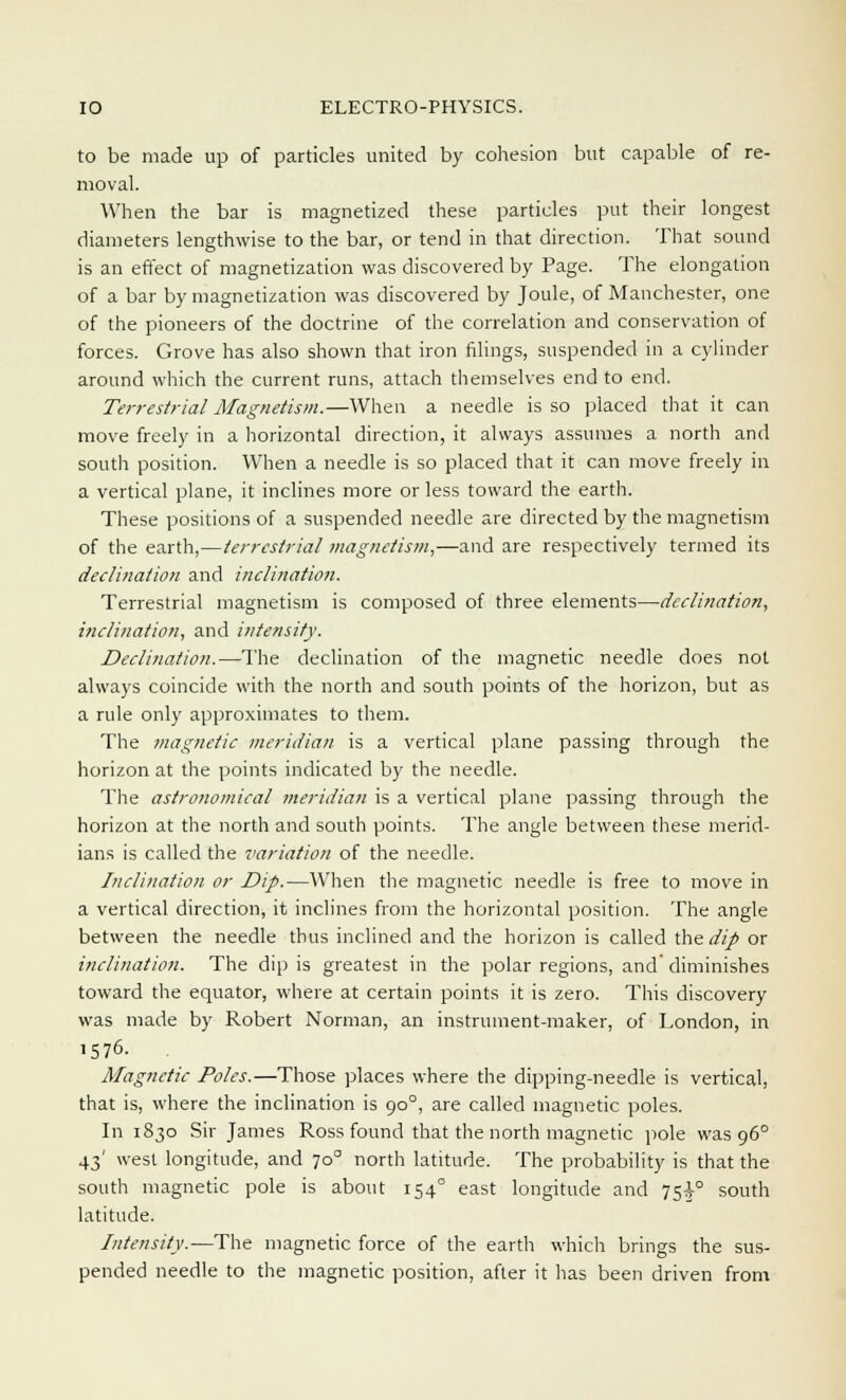 to be made up of particles united by cohesion but capable of re- moval. When the bar is magnetized these particles put their longest diameters lengthwise to the bar, or tend in that direction. That sound is an effect of magnetization was discovered by Page. The elongation of a bar by magnetization was discovered by Joule, of Manchester, one of the pioneers of the doctrine of the correlation and conservation of forces. Grove has also shown that iron filings, suspended in a cylinder around which the current runs, attach themselves end to end. Terrestrial Magnetism.—When a needle is so placed that it can move freely in a horizontal direction, it always assumes a north and south position. When a needle is so placed that it can move freely in a vertical plane, it inclines more or less toward the earth. These positions of a suspended needle are directed by the magnetism of the earth,—terrestrial magnetism,—and are respectively termed its declination and inclination. Terrestrial magnetism is composed of three elements—declination, inclination, and intensify. Declination.—The declination of the magnetic needle does not always coincide with the north and south points of the horizon, but as a rule only approximates to them. The magnetic meridian is a vertical plane passing through the horizon at the points indicated by the needle. The astronomical meridian is a vertical plane passing through the horizon at the north and south points. The angle between these merid- ians is called the variation of the needle. Inclination or Dip.—When the magnetic needle is free to move in a vertical direction, it inclines from the horizontal position. The angle between the needle thus inclined and the horizon is called the dip or inclination. The dip is greatest in the polar regions, and' diminishes toward the equator, where at certain points it is zero. This discovery was made by Robert Norman, an instrument-maker, of London, in 1576. Magnetic Poles.—Those places where the dipping-needle is vertical, that is, where the inclination is 90°, are called magnetic poles. In 1830 Sir James Ross found that the north magnetic pole was 960 43' west longitude, and 70° north latitude. The probability is that the south magnetic pole is about 154° east longitude and 75^° south latitude. Intensity.—The magnetic force of the earth which brings the sus- pended needle to the magnetic position, after it has been driven from