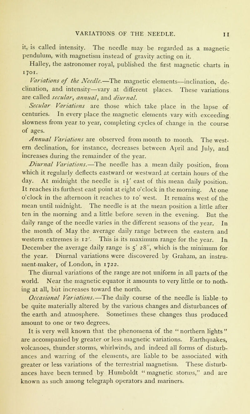 it, is called intensity. The needle may be regarded as a magnetic pendulum, with magnetism instead of gravity acting on it. Halley, the astronomer royal, published the first magnetic charts in 1701. Variations of the Needle.—The magnetic elements—inclination, de- clination, and intensity—vary at different places. These variations are called secular, annual, and diurnal. Secular Variations are those which take place in the lapse of centuries. In every place the magnetic elements vary with exceeding slowness from year to year, completing cycles of change in the course of ages. Annual Variations are observed from month to month. The west- ern declination, for instance, decreases between April and July, and increases during the remainder of the year. Diur?ial Variations.—The needle has a mean daily position, from which it regularly deflects eastward or westward at certain hours of the day. At midnight the needle is \\' east of this mean daily position. It reaches its furthest east point at eight o'clock in the morning. At one o'clock in the afternoon it reaches to 10' west. It remains west of the mean until midnight. The needle is at the mean position a little after ten in the morning and a little before seven in the evening. But the daily range of the needle varies in the different seasons of the year. In the month of May the average daily range between the eastern and western extremes is 12'. This is its maximum range for the year. In December the average daily range is 5' 28, which is the minimum for the year. Diurnal variations were discovered by Graham, an instru- ment-maker, of London, in 1722. The diurnal variations of the range are not uniform in all parts of the world. Near the magnetic equator it amounts to very little or to noth- ing at all, but increases toward the north. Occasional Variations.—The daily course of the needle is liable to be quite materially altered by the various changes and disturbances of the earth and atmosphere. Sometimes these changes thus produced amount to one or two degrees. It is very well known that the phenomena of the northern lights are accompanied by greater or less magnetic variations. Earthquakes, volcanoes, thunder storms, whirlwinds, and indeed all forms of disturb- ances and warring of the elements, are liable to be associated with greater or less variations of the terrestrial magnetism. These disturb- ances have been termed by Humboldt magnetic storms, and are known as such among telegraph operators and mariners.
