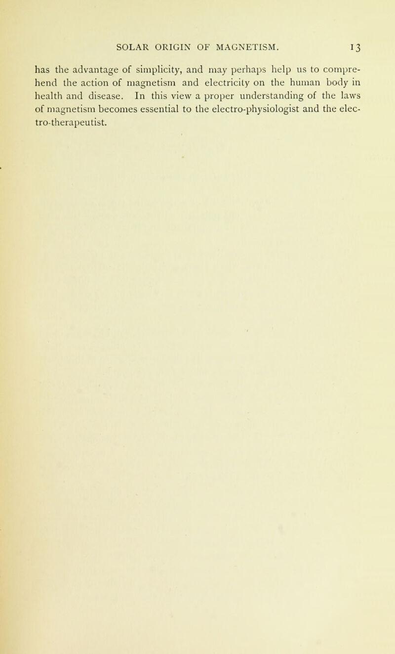 has the advantage of simplicity, and may perhaps help us to compre- hend the action of magnetism and electricity on the human body in health and disease. In this view a proper understanding of the laws of magnetism becomes essential to the electro-physiologist and the elec- tro-therapeutist.