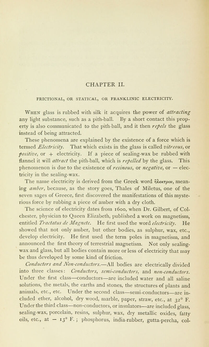 CHAPTER II. FRICTIONAL, OR STATICAL, OR FRANKLINIC ELECTRICITY. When glass is rubbed with silk it acquires the power of attracting any light substance, such as a pith-ball. By a short contact this prop- erty is also communicated to the pith-ball, and it then repels the glass instead of being attracted. These phenomena are explained by the existence of a force which is termed Electricity. That which exists in the glass is called vitreous, or positive, or + electricity. If a piece of sealing-wax be rubbed with flannel it will attract the pith-ball, which is repelled by the glass. This phenomenon is due to the existence of resinous, or negative, or — elec- tricity in the sealing-wax. The name electricity is derived from the Greek word rilcurpov, mean- ing amber, because, as the story goes, Thales of Miletus, one of the seven sages of Greece, first discovered the manifestations of this myste- rious force by rubbing a piece of amber with a dry cloth. The science of electricity dates from 1600, when Dr. Gilbert, of Col- chester, physician to Queen Elizabeth, published a work on magnetism, entitled Tractatus de Magnete. He first used the word electricity. He showed that not only amber, but other bodies, as sulphur, wax, etc., develop electricity. He first used the term poles in magnetism, and announced the first theory of terrestrial magnetism. Not only sealing- wax and glass, but all bodies contain more or less of electricity that may be thus developed by some kind of friction. Conductors and Non-conductors.—All bodies are electrically divided into three classes: Conductors, semi-conductors, and non-conductors. Under the first class—conductors—are included water and all saline solutions, the metals, the earths and stones, the structures of plants and animals, etc., etc. Under the second class—semi-conductors—are in- cluded ether, alcohol, dry wood, marble, paper, straw, etc., at 320 F. Under the third class—non-conductors, or insulators-—are included glass, sealing-wax, porcelain, resins, sulphur, wax, dry metallic oxides, fatty oils, etc., at — 13° F. ; phosphorus, india-rubber, gutta-percha, col-