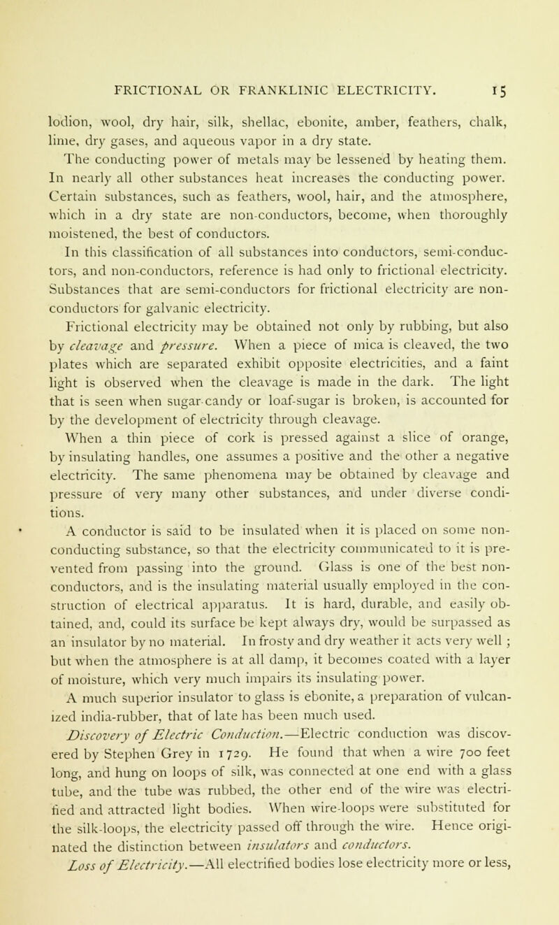 lodion, wool, dry hair, silk, shellac, ebonite, amber, feathers, chalk, lime, dry gases, and aqueous vapor in a dry state. The conducting power of metals may be lessened by heating them. In nearly all other substances heat increases the conducting power. Certain substances, such as feathers, wool, hair, and the atmosphere, which in a dry state are non-conductors, become, when thoroughly moistened, the best of conductors. In this classification of all substances into conductors, semi-conduc- tors, and non-conductors, reference is had only to frictional electricity. Substances that are semi-conductors for frictional electricity are non- conductors for galvanic electricity. Frictional electricity may be obtained not only by rubbing, but also by cleavage and pressure. When a piece of mica is cleaved, the two plates which are separated exhibit opposite electricities, and a faint light is observed when the cleavage is made in the dark. The light that is seen when sugar-candy or loaf-sugar is broken, is accounted for by the development of electricity through cleavage. When a thin piece of cork is pressed against a slice of orange, by insulating handles, one assumes a positive and the other a negative electricity. The same phenomena may be obtained by cleavage and pressure of very many other substances, and under diverse condi- tions. A conductor is said to be insulated when it is placed on some non- conducting substance, so that the electricity communicated to it is pre- vented from passing into the ground. Glass is one of the best non- conductors, and is the insulating material usually employed in the con- struction of electrical apparatus. It is hard, durable, and easily ob- tained, and, could its surface be kept always dry, would be surpassed as an insulator by no material. In frosty and dry weather it acts very well ; but when the atmosphere is at all damp, it becomes coated with a layer of moisture, which very much impairs its insulating power. A much superior insulator to glass is ebonite, a preparation of vulcan- ized india-rubber, that of late has been much used. Discovery of Electric Conduction.—Electric conduction was discov- ered by Stephen Grey in 1729. He found that when a wire 700 feet long, and hung on loops of silk, was connected at one end with a glass tube, and the tube was rubbed, the other end of the wire was electri- fied and attracted light bodies. When wire-loops were substituted for the silk-loops, the electricity passed off through the wire. Hence origi- nated the distinction between insulators and conductors. Loss of Electricity.—All electrified bodies lose electricity more or less,