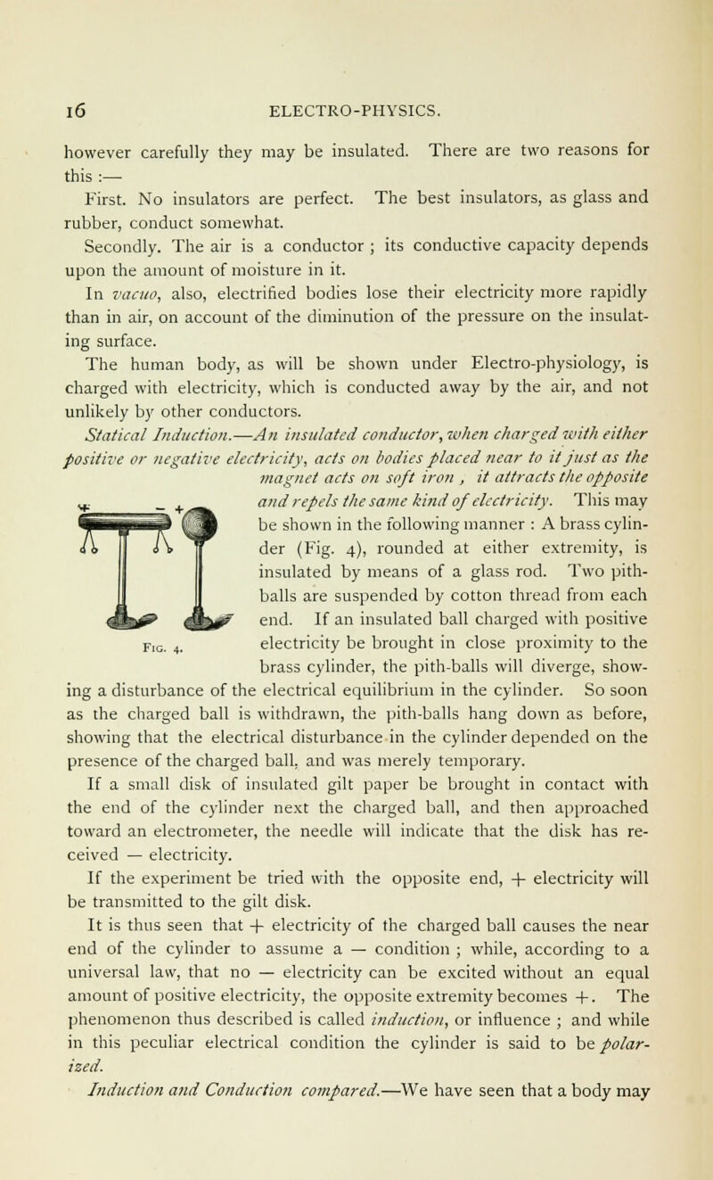 however carefully they may be insulated. There are two reasons for this :— First. No insulators are perfect. The best insulators, as glass and rubber, conduct somewhat. Secondly. The air is a conductor ; its conductive capacity depends upon the amount of moisture in it. In vacuo, also, electrified bodies lose their electricity more rapidly than in air, on account of the diminution of the pressure on the insulat- ing surface. The human body, as will be shown under Electro-physiology, is charged with electricity, which is conducted away by the air, and not unlikely by other conductors. Statical Induction.—An insulated conductor, when charged with either positive or negative electricity, acts on bodies placed near to it just as the magnet acts on soft iron , it attracts the opposite and repels the same kind of electricity. This may be shown in the following manner : A brass cylin- der (Fig. 4), rounded at either extremity, is insulated by means of a glass rod. Two pith- balls are suspended by cotton thread from each end. If an insulated ball charged with positive FlG. 4- electricity be brought in close proximity to the brass cylinder, the pith-balls will diverge, show- ing a disturbance of the electrical equilibrium in the cylinder. So soon as the charged ball is withdrawn, the pith-balls hang down as before, showing that the electrical disturbance in the cylinder depended on the presence of the charged ball, and was merely temporary. If a small disk of insulated gilt paper be brought in contact with the end of the cylinder next the charged ball, and then approached toward an electrometer, the needle will indicate that the disk has re- ceived — electricity. If the experiment be tried with the opposite end, + electricity will be transmitted to the gilt disk. It is thus seen that + electricity of the charged ball causes the near end of the cylinder to assume a — condition ; while, according to a universal law, that no — electricity can be excited without an equal amount of positive electricity, the opposite extremity becomes +. The phenomenon thus described is called induction, or influence ; and while in this peculiar electrical condition the cylinder is said to be polar- ized. Induction and Conduction compared.—We have seen that a body may