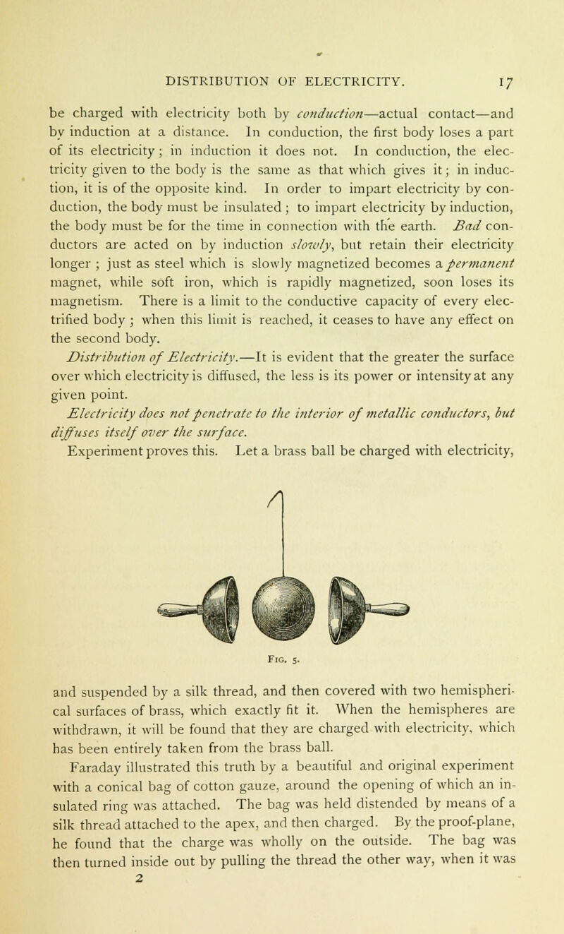 be charged with electricity both by conduction—actual contact—and by induction at a distance. In conduction, the first body loses a part of its electricity ; in induction it does not. In conduction, the elec- tricity given to the body is the same as that which gives it; in induc- tion, it is of the opposite kind. In order to impart electricity by con- duction, the body must be insulated ; to impart electricity by induction, the body must be for the time in connection with the earth. Bad con- ductors are acted on by induction slowly, but retain their electricity longer ; just as steel which is slowly magnetized becomes a permanent magnet, while soft iron, which is rapidly magnetized, soon loses its magnetism. There is a limit to the conductive capacity of every elec- trified body ; when this limit is reached, it ceases to have any effect on the second body. Distribution of Electricity.—It is evident that the greater the surface over which electricity is diffused, the less is its power or intensity at any given point. Electricity does not penetrate to the interior of metallic conductors, but diffuses itself over the surface. Experiment proves this. Let a brass ball be charged with electricity, A Fig. 5. and suspended by a silk thread, and then covered with two hemispheri- cal surfaces of brass, which exactly fit it. When the hemispheres are withdrawn, it will be found that they are charged with electricity, which has been entirely taken from the brass ball. Faraday illustrated this truth by a beautiful and original experiment with a conical bag of cotton gauze, around the opening of which an in- sulated ring was attached. The bag was held distended by means of a silk thread attached to the apex, and then charged. By the proof-plane, he found that the charge was wholly on the outside. The bag was then turned inside out by pulling the thread the other way, when it was 2