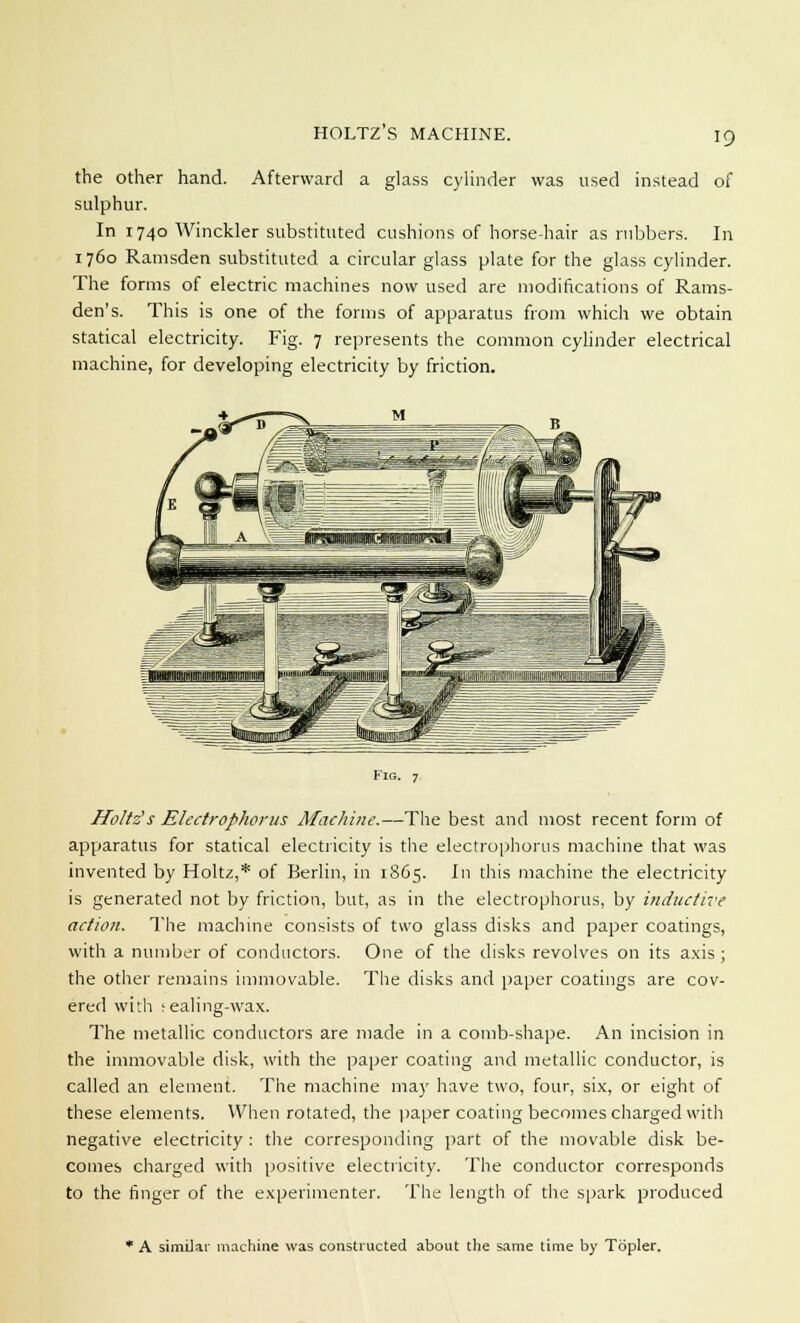 HOLTZ'S MACHINE. the other hand. Afterward a glass cylinder was used instead of sulphur. In 1740 Winckler substituted cushions of horse-hair as rubbers. In 1760 Ramsden substituted a circular glass plate for the glass cylinder. The forms of electric machines now used are modifications of Rams- den's. This is one of the forms of apparatus from which we obtain statical electricity. Fig. 7 represents the common cylinder electrical machine, for developing electricity by friction. Fig. 7 Ifoltz's Electrophorus Machine.—The best and most recent form of apparatus for statical electricity is the electrophorus machine that was invented by Holtz,* of Berlin, in 1865. In this machine the electricity is generated not by friction, but, as in the electrophorus, by inductive action. The machine consists of two glass disks and paper coatings, with a number of conductors. One of the disks revolves on its axis ; the other remains immovable. The disks and paper coatings are cov- ered with sealing-wax. The metallic conductors are made in a comb-shape. An incision in the immovable disk, with the paper coating and metallic conductor, is called an element. The machine may have two, four, six, or eight of these elements. When rotated, the paper coating becomes charged with negative electricity : the corresponding part of the movable disk be- comes charged with positive electricity. The conductor corresponds to the finger of the experimenter. The length of the spark produced 1 A similar machine was constructed about the same time by Topler.