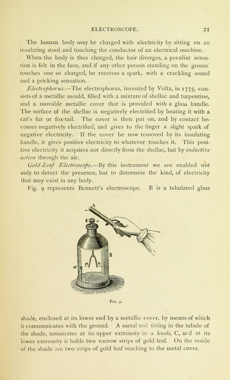 The human body may be charged with electricity by sitting on an insulating stool and touching the conductor of an electrical machine. When the body is thus charged, the hair diverges, a peculiar sensa- tion is felt in the face, and if an)' other person standing on the grounc touches one so charged, he receives a spark, with a crackling sound and a pricking sensation. Electrophorus.—The electrophorus, invented by Volta, in 1775, con- sists of a metallic mould, filled with a mixture of shellac and turpentine, and a movable metallic cover that is provided with a glass handle. The surface of the shellac is negatively electrified by beating it with a cat's fur or fox-tail. The cover is then put on, and by contact be- comes negatively electrified, and gives to the finger a slight spark of negative electricity. If the cover be now removed by its insulating handle, it gives positive electricity to whatever touches it. This posi- tive electricity it acquires not directly from the shellac, but by inductive action through the air. Gold-Leaf Electroscope.—By this instrument we are enabled not only to detect the presence, but to determine the kind, of electricity that may exist in any body. Fig. 9 represents Bennett's electroscope. B is a tubulated glass Fig. 9. shade, enclosed at its lower end by a metallic cover, by means of which it communicates with the ground. A metal rod fitting in the tubule of the shade, terminates at its upper extremity in a knob, C, ard at its lower extremity it holds two narrow strips of gold leaf. On the inside of the shade are two strips of gold leaf reaching to the metal cover.