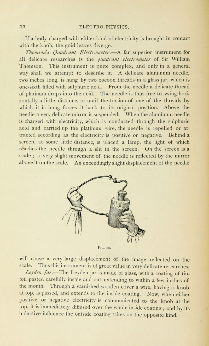 If a body charged with either kind of electricity is brought in contact with the knob, the gold leaves diverge. Thomsoiis Quadrant Electrometer.—A far superior instrument for all delicate researches is the quadrant electrometer of Sir William Thomson. This instrument is quite complex, and only in a general way shall we attempt to describe it. A delicate aluminum needle, two inches long, is hung by two cocoon threads in a glass jar, which is one-sixth filled with sulphuric acid. From the needle a delicate thread of platinum drops into the acid. The needle is thus free to swing hori- zontally a little distance, or until the torsion of one of the threads by which it is hung forces it back to its original position. Above the needle a very delicate mirror is suspended. When the aluminum needle is charged with electricity, which is conducted through the sulphuric acid and carried up the platinum wire, the needle is repelled or at- tracted according as the electricity is positive or negative. Behind a screen, at some little distance, is placed a lamp, the light of which reaches the needle through a slit in the screen. On the screen is a scale ; a very slight movement of the needle is reflected by the mirror above it on the scale. An exceedingly slight displacement of the needle will cause a very large displacement of the image reflected on the scale. Thus this instrument is of great value in very delicate researches. Leyden Jar.—The Leyden jar is made of glass, with a coating of tin- foil pasted carefully inside and out, extending to within a few inches of the mouth. Through a varnished wooden cover a wire, having a knob at top, is passed, and extends to the inside coating. Now, when either positive or negative electricity is communicated to the knob at the top, it is immediately diffused over the whole inside coating ; and by its inductive influence the outside coating takes on the opposite kind.