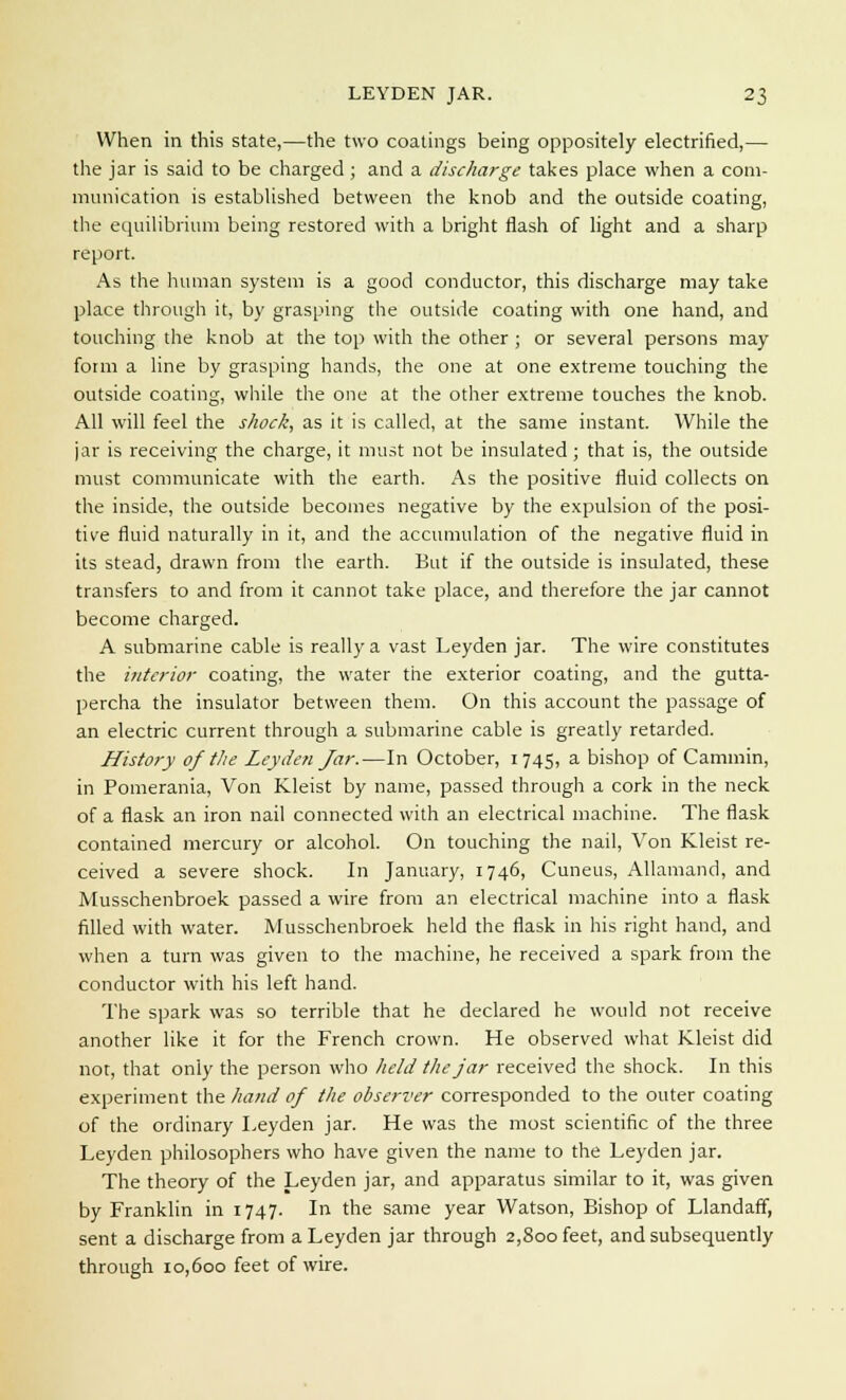 When in this state,—the two coatings being oppositely electrified,— the jar is said to be charged ; and a discharge takes place when a com- munication is established between the knob and the outside coating, the equilibrium being restored with a bright flash of light and a sharp report. As the human system is a good conductor, this discharge may take place through it, by grasping the outside coating with one hand, and touching the knob at the top with the other ; or several persons may foim a line by grasping hands, the one at one extreme touching the outside coating, while the one at the other extreme touches the knob. All will feel the shock, as it is called, at the same instant. While the jar is receiving the charge, it must not be insulated; that is, the outside must communicate with the earth. As the positive fluid collects on the inside, the outside becomes negative by the expulsion of the posi- tive fluid naturally in it, and the accumulation of the negative fluid in its stead, drawn from the earth. But if the outside is insulated, these transfers to and from it cannot take place, and therefore the jar cannot become charged. A submarine cable is really a vast Leyden jar. The wire constitutes the interior coating, the water the exterior coating, and the gutta- percha the insulator between them. On this account the passage of an electric current through a submarine cable is greatly retarded. History of the Leyden Jar.—In October, 1745, a bishop of Cammin, in Pomerania, Von Kleist by name, passed through a cork in the neck of a flask an iron nail connected with an electrical machine. The flask contained mercury or alcohol. On touching the nail, Von Kleist re- ceived a severe shock. In January, 1746, Cuneus, Allamand, and Musschenbroek passed a wire from an electrical machine into a flask filled with water. Musschenbroek held the flask in his right hand, and when a turn was given to the machine, he received a spark from the conductor with his left hand. The spark was so terrible that he declared he would not receive another like it for the French crown. He observed what Kleist did not, that only the person who held the jar received the shock. In this experiment the hand of the observer corresponded to the outer coating of the ordinary Leyden jar. He was the most scientific of the three Leyden philosophers who have given the name to the Leyden jar. The theory of the Leyden jar, and apparatus similar to it, was given by Franklin in 1747. In the same year Watson, Bishop of Llandaff, sent a discharge from a Leyden jar through 2,800 feet, and subsequently through 10,600 feet of wire.