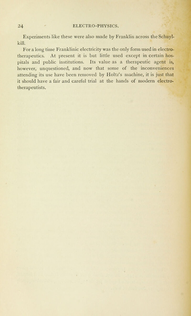 Experiments like these were also made by Franklin across the Schuyl- kill. For a long time Franklinic electricity was the only form used in electro- therapeutics. At present it is but little used except in certain hos- pitals and public institutions. Its value as a therapeutic agent is, however, unquestioned, and now that some of the inconveniences attending its use have been removed by Holtz's machine, it is just that it should have a fair and careful trial at the hands of modern electro- therapeutists.