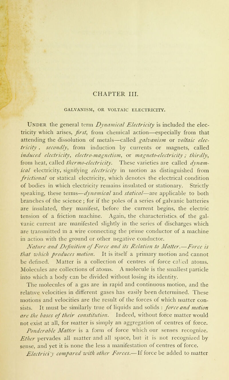 CHAPTER III. GALVANISM, OR VOLTAIC ELECTRICITY. Under the general term Dynamical Electricity is included the elec- tricity which arises, first, from chemical action—especially from that attending the dissolution of metals—called galvanism or voltaic elec- tricity , secondly, from induction by currents or magnets, called induced electricity, electro-magnetism, or magneto-electricity; thirdly, from heat, called thermo-electricity. These varieties are called dynam- ical electricity, signifying electricity in motion as distinguished from frictional or statical electricity, which denotes the electrical condition of bodies in which electricity remains insulated or stationary. Strictly speaking, these terms—dynamical and statical—are applicable to both branches of the science ; for if the poles of a series of galvanic batteries are insulated, they manifest, before the current begins, the electric tension of a friction machine. Again, the characteristics of the gal- vanic current are manifested slightly in the series of discharges which are transmitted in a wire connecting the prime conductor of a machine in action with the ground or other negative conductor. Nature and Definition of Force and its Relation to Matter.—Force is that which produces motion. It is itself a primary motion and cannot be defined. Matter is a collection of centres of force calied atoms. Molecules are collections of atoms. A molecule is the smallest particle into which a body can be divided without losing its identity. The molecules of a gas are in rapid and continuous motion, and the relative velocities in different gases has easily been determined. These motions and velocities are the result of the forces of which matter con- sists. It must be similarly true of liquids and solids : force and motion arc the bases of their constitution. Indeed, without force matter would not exist at all, for matter is simply an aggregation of centres of force. Ponderable Matter is a form of force which our senses recognize. Ether pervades all matter and all space, but it is not recognized by sense, and yet it is none the less a manifestation of centres of force. Electrici'v compared with other Forces.—If force be added to matter