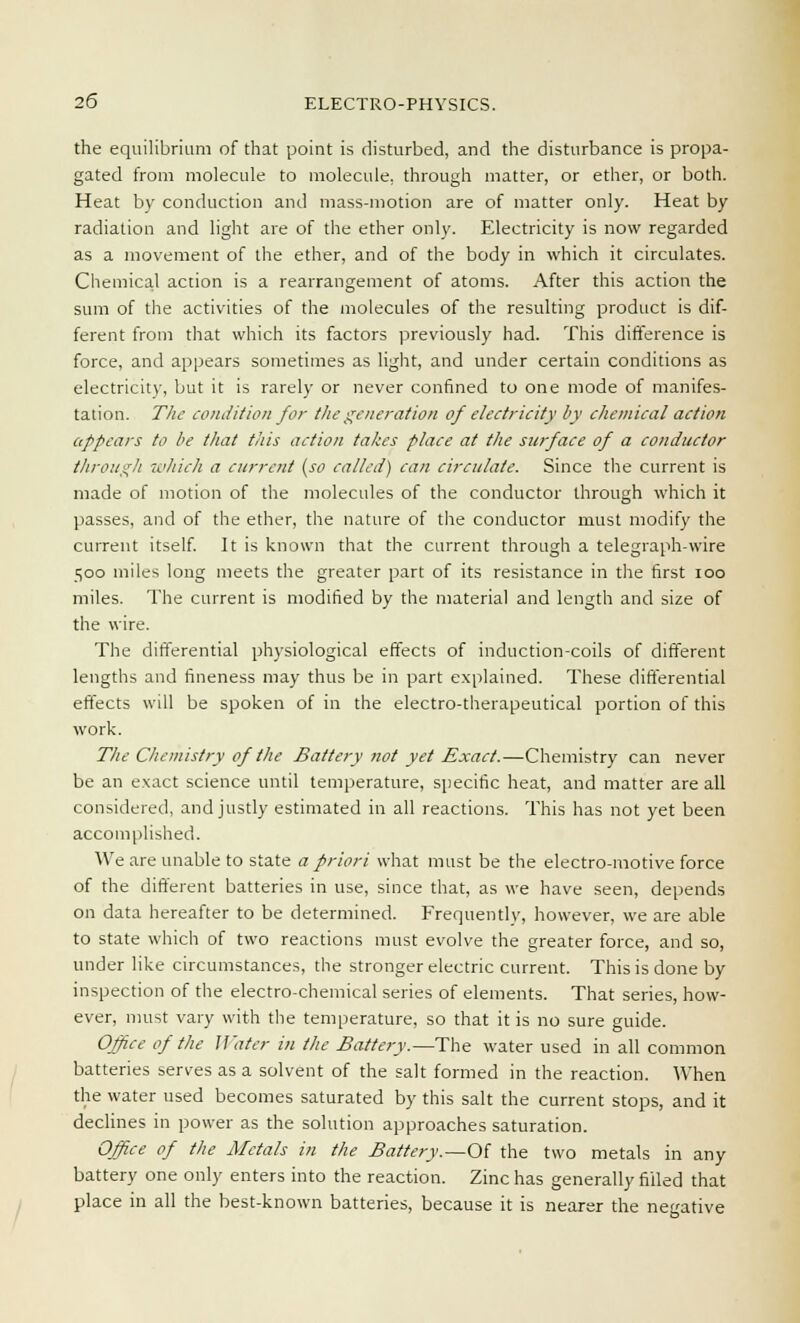 the equilibrium of that point is disturbed, and the disturbance is propa- gated from molecule to molecule, through matter, or ether, or both. Heat by conduction and mass-motion are of matter only. Heat by radiation and light are of the ether only. Electricity is now regarded as a movement of the ether, and of the body in which it circulates. Chemical action is a rearrangement of atoms. After this action the sum of the activities of the molecules of the resulting product is dif- ferent from that which its factors previously had. This difference is force, and appears sometimes as light, and under certain conditions as electricity, but it is rarely or never confined to one mode of manifes- tation. The condition for the generation of electricity by chemical action appears to be that this action takes place at the surface of a conductor through which a current (so called) can circulate. Since the current is made of motion of the molecules of the conductor through which it passes, and of the ether, the nature of the conductor must modify the current itself. It is known that the current through a telegraph-wire 500 miles long meets the greater part of its resistance in the first 100 miles. The current is modified by the material and length and size of the wire. The differential physiological effects of induction-coils of different lengths and fineness may thus be in part explained. These differential effects will be spoken of in the electro-therapeutical portion of this work. The Chemistry of the Battery not yet Exact.—Chemistry can never be an exact science until temperature, specific heat, and matter are all considered, and justly estimated in all reactions. This has not yet been accomplished. We are unable to state a priori what must be the electro-motive force of the different batteries in use, since that, as we have seen, depends on data hereafter to be determined. Frequently, however, we are able to state which of two reactions must evolve the greater force, and so, under like circumstances, the stronger electric current. This is done by inspection of the electro-chemical series of elements. That series, how- ever, must vary with the temperature, so that it is no sure guide. Office of the Water in the Battery.—The water used in all common batteries serves as a solvent of the salt formed in the reaction. When the water used becomes saturated by this salt the current stops, and it declines in power as the solution approaches saturation. Office of the Metals in the Battery.—Of the two metals in any battery one only enters into the reaction. Zinc has generally filled that place in all the best-known batteries, because it is nearer the negative