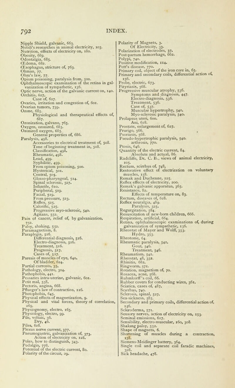 Nipple Shield, galvanic, 663. Nobili's researches in animal electricity, 103. Nutrition, effects of electricity on, 180. Obesity, 689. Odontalgia, 685. Oidema, 682. OZsophagus, stricture of, 763. Ohman, 77. Ohm's law, 77. Opium poisoning, paralysis from, 500. Ophthalmoscopic examination of the retina in gal- vanization of sympathetic, 136. Optic nerve, action of the galvanic current on, 140. Orchitis, 627. Case of, 627. Ovaries, irritation and congestion of, 601. Ovarian tumors, 739. Ozone, 685. Physiological and therapeutical effects of, 687- Ozonization, galvano, 765. Oxygen, ozonized, 685. Ozonized oxygen, 685. General properties of, 686. Paralysis, 498. Accessories to electrical treatment of, 508. Time of beginning treatment in, 508. Classification, 498. Rheumatic, 498. Lead, 499. Syphilitic, 499. From opium poisoning, 500. Hysterical, 501. Central, 505. Glosso-pharyngeal, 514. Spinal sclerosic, 527. Infantile, 610. Peripheral, 519. Facial, 519. From pressure, 523. Reflex, 525. Calorific, 525. Progressive myo-sclerosic, 540. Agitans, 552. Pain of cancer, relief of, by galvanization, 752. Palsy, shaking, 552. Paramagnetism, 8. Paraplegia, 516. Differential diagnosis, 516. Electro-diagnosis, 516. Treatment, 516. Prognosis, 517. Cases of, 517. Paresis of muscles of eye, 640, Of bladder, 624. Partial currents, 35. Pathology, electro, 304. Pathophobia, 441. Pessaries intra-uterine, galvanic, 601. Petit mal, 558. Pectoris, angina, 668. Pflueger's law of contraction. 116. Photophobia, 645. Physical effects of magnetization, g. Physical and vital forces, theory of correlation, 269. Physiognomy, electro, 165. Physiology, electro, 99. Pile, voltaic, 36, Dry, 46. Piles, 628. Plexus nerve current, 377. Pneumogastric, galvanization of, 373. Action of electricity on, 128. Poles, how to distinguish, 343. Podalgia, 778. Potential of the electric current, 80. Polarity of the circuit, 39. Polarity of Magnets, 3. Of Electricity, 33. Polarization of electrodes, 37. Post-partum hemorrhage, 662. Polypi, 740. Positive modification, 114. Pott's disease, 770. Primary coil, object of the iron core in, 65. Primary and secondary coils, differential action of, 156. Probe, electric, 673. Pityriasis, 568. Progressive muscular atrophy, 536. Symptoms and diagnosis, 447. Electro-diagnosis, 536. Treatment, 536. Case of, 537. Muscular hypertrophy, 540. Myo-sclerosic paralysis, 540. Prolapsus uteri, 600. Ani, 628. Prostate, enlargement of, 627. Prurigo, 566. Psoriasis, 568. Pseudo-hypertrophic paralysis, 540. arthrosis, 770. Ptosis, 646. Quantity of the electric cuirent, 84. Absolute and actual, 86. Radcliffe, Dr. C. B., views of animal electricity, 105. Rectum, scirrhus of, 748. Restorative effect of electrization on voluntary muscles, 158. Remak and Duchenne, 225. Reflex effects of electricity, 200. Remak's galvanic apparatus, 365. Resistance, 82. Effects of temperature on, 83. Rectum, diseases of, 628. Reflex neuralgia, 4S9. Paralysis, 525. Regurgitation, 584. Resuscitation of new-born children, 666. Respiration, artificial, 664. Retina, ophthalmoscopic examinations of, during galvanization of sympathetic, 136. Rheostat of Mayer and Wolff, 353. Hydro, 353. Rheotome, 64. Rheumatic paralysis, 542. Gout, 546. Treatment, 546. Rheumatism, 541. Rheostat, 48, 352. Rhinitis, 682. Ringworm, 571. Rotation, magnetism of, 70. Rosacea, acne, 568. Ruhmkorff's coil, 66. Rubber covers for conducting wires, 361. Sciatica, cases of, 487. Scirrhus, 740. Sclerosis, spinal, 527. Sea-sickness, 585. Secondary and primary coils, differential action of. Scleroderma, 571. Sensory nerves, action of electricity on, 153. Seminal emissions, 617. Sensibility, electro-muscular, 160, 308. Shaking palsy, 552. Shape of magnets, 6. Shortening of muscles during a contraction, Siemens-Meidinger battery, 364. Single coil and separate coil faradic machines, 328. Sick headache, 478.