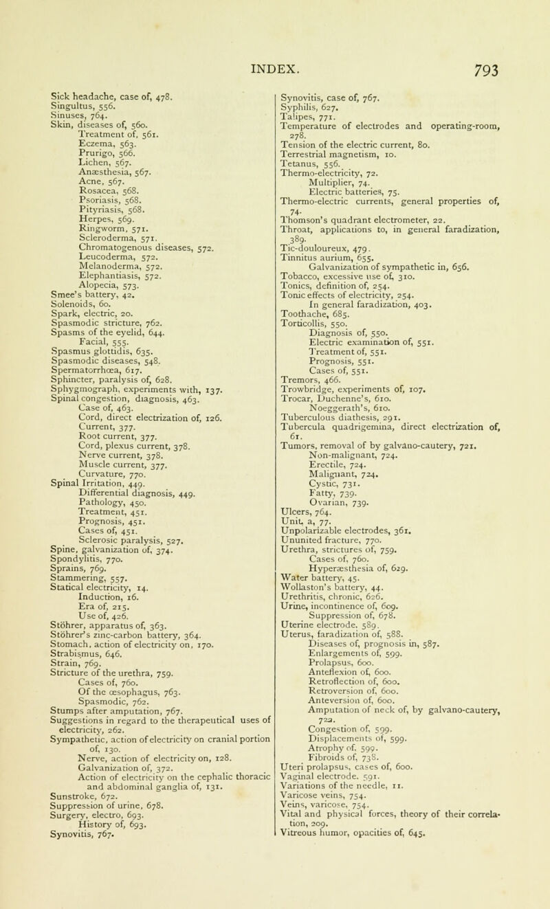Sick headache, case of, 478. Singultus, 556. Sinuses, 764. Skin, diseases of, 560. Treatment of, 561. Eczema, 563. Prurigo, 566. Lichen, 567. Anaesthesia, 567. Acne, 567. Rosacea, 568. Psoriasis, 568. Pityriasis, 568. Herpes, 569. Ringworm, 571. Scleroderma, 571. Chromatogenous diseases, 572. Leucoderma, 572. Melanoderma, 572. Elephantiasis, 572. Alopecia, 573. Smee's battery, 42. Solenoids, 60. Spark, electric, 20. Spasmodic stricture, 762. Spasms of the eyelid, 644. Facial, 555. Spasmus glottidis, 635. Spasmodic diseases, 548. Spermatorrhoea, 617. Sphincter, paralysis of, 628. Sphygmograph, experiments with, 137. Spinal congestion, diagnosis, 463. Case of, 463. Cord, direct electrization of, 126. Current, 377. Root current, 377. Cord, plexus current, 378. Nerve current, 378. Muscle current, 377. Curvature, 770. Spinal Irritation, 449. Differential diagnosis, 449. Pathology, 450. Treatment, 451. Prognosis, 451. Cases of, 451. Sclerosic paralysis, 527. Spine, galvanization of, 374. Spondylitis, 770. Sprains, 769. Stammering, 557. Statical electricity, 14. Induction, 16. Era of, 215. Use of, 426. Stohrer, apparatus of, 363. Stbhrer's zinc-carbon battery, 364. Stomach, action of electricity on, 170. Strabismus, 646. Strain, 769. Stricture of the urethra, 759. Cases of, 760. Of the oesophagus, 763. Spasmodic, 762. Stumps after amputation, 767. Suggestions in regard to the therapeutical uses of electricity, 262. Sympathetic, action of electricity on cranial portion of, 130. Nerve, action of electricity on, 128, Galvanization of, 372. Action of electricity on the cephalic thoracic and abdominal ganglia of, 131. Sunstroke, 672. Suppression of urine, 678. Surgery, electro, 693. History of, 693. Synovitis, 767. Synovitis, case of, 767. Syphilis, 627. Talipes, 771. Temperature of electrodes and operating-room, 278. Tension of the electric current, 80. Terrestrial magnetism, 10. Tetanus, 556. Thermo-electricity, 72. Multiplier, 74. Electric batteries, 75. Thermo-electric currents, general properties of, 74- Thomson's quadrant electrometer, 22, Throat, applications to, in general faradization, .389- Tic-douloureux, 479. Tinnitus aurium, 655. Galvanization of sympathetic in, 656. Tobacco, excessive use of, 310. Tonics, definition of, 254. Tonic effects of electricity, 254. In general faradization, 403. Toothache, 685. Torticollis, 550. Diagnosis of, 550. Electric examination of, 551. Treatment of, 551. Prognosis, 551. Cases of, 551. Tremors, 466. Trowbridge, experiments of, 107. Trocar, Duchenne's, 610. Noeggerath's, 610. Tuberculous diathesis, 291. Tubercula quadrigemina, direct electrization of, 61. Tumors, removal of by galvauo-cautery, 721, Non-malignant, 724. Erectile, 724. Malignant, 724, Cystic, 731. Fatty, 739. Ovarian, 739. Ulcers, 764. UniL a, 77. Unpolarizable electrodes, 361. Ununited fracture, 770. Urethra, strictures of, 759. Cases of, 760. Hyperesthesia of, 629. Water battery, 45. WolLaston's battery, 44, Urethritis, chronic, 626. Urine, incontinence of, 609. Suppression of, 678. Uterine electrode. 589. Uterus, faradization of, 588. Diseases of, prognosis in, 587. Enlargements of, 599. Prolapsus, 600. Anteflexion of, 600. Retroflection of, 600. Retroversion of, 600. Anteversion of, 6oo. Amputation of neck of, by galvano-cautery, 723. Congestion of, 599. Displacements of, 599. Atrophy of, 599. Fibroids of, 738. Uteri prolapsus, ca^es of, 600. Vaginal electrode. 591. Variations of the needle, n. Varicose veins, 754. Veins, varicose, 754. Vital and physic3l forces, theory of their correla- tion, 209. Vitreous humor, opacities of, 645.