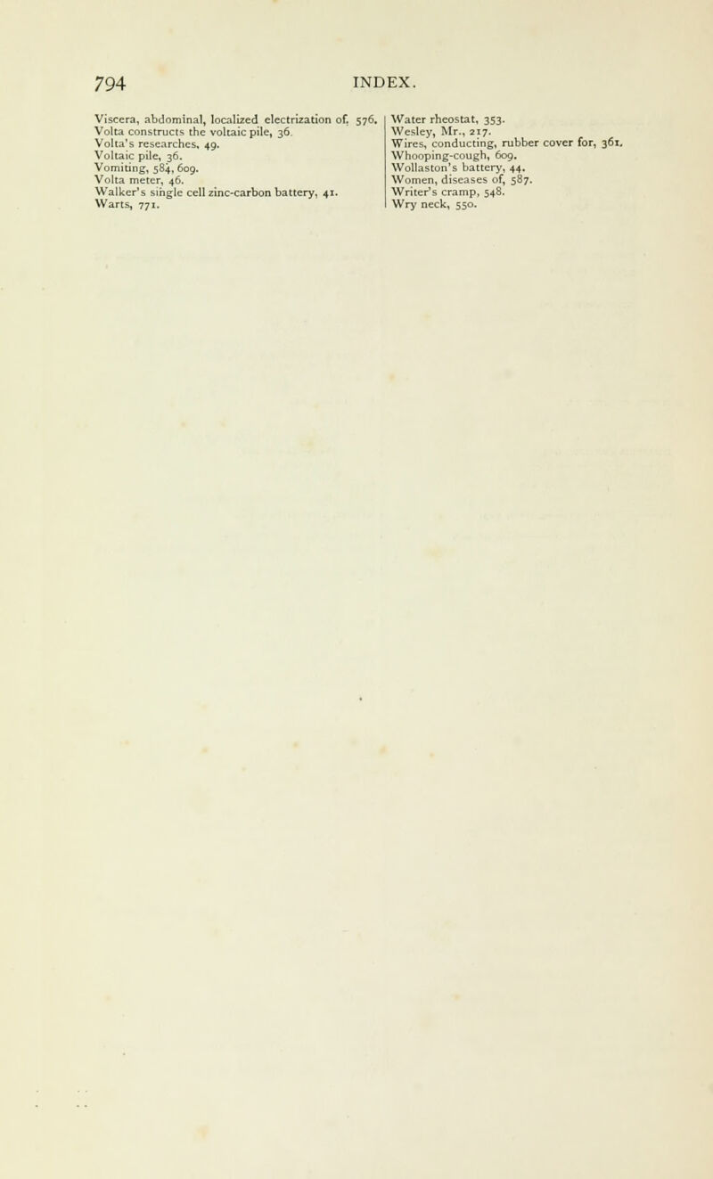 Viscera, abdominal, localized electrization of. 576. Volta constructs the voltaic pile, 36. Volta's researches, 49. Voltaic pile, 36. Vomiting, 584, 609. Volta meter, 46. Walker's single cell zinc-carbon battery, 41. Warts, 771. Water rheostat, 353. Wesley, Mr., 217. Wires, conducting, rubber cover for, 361, Whooping-cough, 609. Wollaston's battery, 44. Women, diseases of, 587. Writer's cramp, 548. Wry neck, 550.