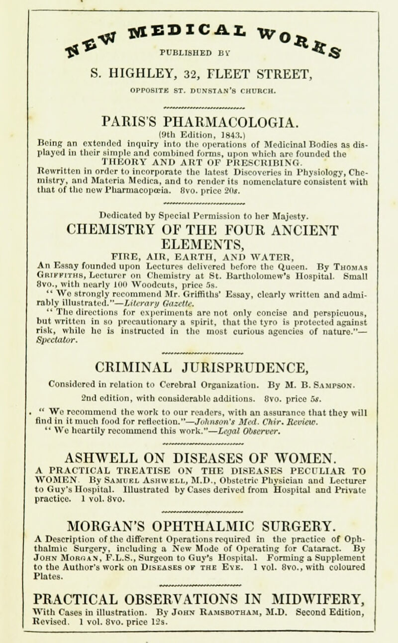 *^ PUBLISHED BV *** i§ S. HIGHLEY, 32, FLEET STREET, OPPOSITE ST. DUNSTAN's CHURCH. PARIS'S PHARMACOLOGIA. (9th Edition, 1843.) Being an extended inquiry into the operations of Medicinal Bodies as dis- played in their simple and combined forms, upon which are founded the THEORY AND ART OF PRESCRIBING. Rewritten in order to incorporate the latest Discoveries in Physiology, Che- mistry, and Materia Medica, and to render its nomenclature consistent with that of the new Pharmacopoeia. 8vo. price 20*. Dedicated by Special Permission to her Majesty. CHEMISTRY OF THE FOUR ANCIENT ELEMENTS, FIRE, AIR, EARTH, AND WATER, An Essay founded upon Lectures delivered before the Queen. By Thomas Griffiths, Lecturer on Chemistry at St. Bartholomew's Hospital. Small 8vo., with nearly too Woodcuts, price 5s.  Wo strongly recommend Mr. Griffiths' Essay, clearly written and admi- rably illustrated.—Literary Gazette.  The directions for experiments are not only concise and perspicuous, but written in so precautionary a spirit, that the tyro is protected against risk, while ho is instructed in the most curious agencies of nature.— Spectator. CRIMINAL JURISPRUDENCE, Considered in relation to Cerebral Organization. By M. B.Sampson. 2nd edition, with considerable additions. 8vo. price C*s.  We recommend the work to our readers, with an assurance that they will find in it much food for reflection.—Johnson's Med. Chir. Review. *' We heartily recommend this work.—Legal Observer. ASHWELL ON DISEASES OF WOMEN. A PRACTICAL TREATISE ON THE DISEASES PECULIAR TO WOMEN By Samuel Ashwbll, M.D., Obstetric Physician and Lecturer to Guy's Hospital. Illustrated by Cases derived from Hospital and Private practice. 1 vol. 8vo. MORGAN'S OPHTHALMIC SURGERY. A Description of the different Operations required in the practice of Oph- thalmic Surgery, including a New Mode of Operating for Cataract. By John Moroan, F.L.S., Surgeon to Guy's Hospital. Forming a Supplement to the Author's work on Diseases of the Eye. 1 vol. 8vo., with coloured Plates. PRACTICAL OBSERVATIONS IN MIDWIFERY, With Cases in illustration. By John Ramsbotham, M.D. Second Edition, Revised. 1 vol. 8vo. price 12s.