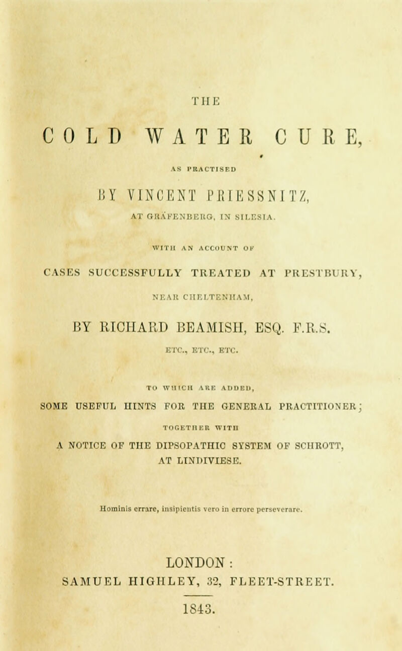 THE COLD WATER CURE, AS PRACTISED I'.Y nNCENT PEIESSNITZ, AT rillAKENUEIIG. IN SILESIA. WITH AN ACCOUNT OK CASES SUCCESSFULLY TREATED AT PRESTBURY, m '.:: CHELTENHAM, BY RICHARD BEAMISH, ESQ. P.R.S. ETC., ETC., ETC. TO WHICH \K|: ADDED, SOME USEFUL HINTS FOR THE GENERAL PRACTITIONER; TOGETI1KR WITn A NOTICE OF THE DIPSOPATHIC SYSTEM OF SCHROTT, AT LINDIVIESE. Hominis errare, insipieiitis voro in errorc perseverarc. LONDON: SAMUEL HIGHLEY, 32, FLEET-STREET. 1S«
